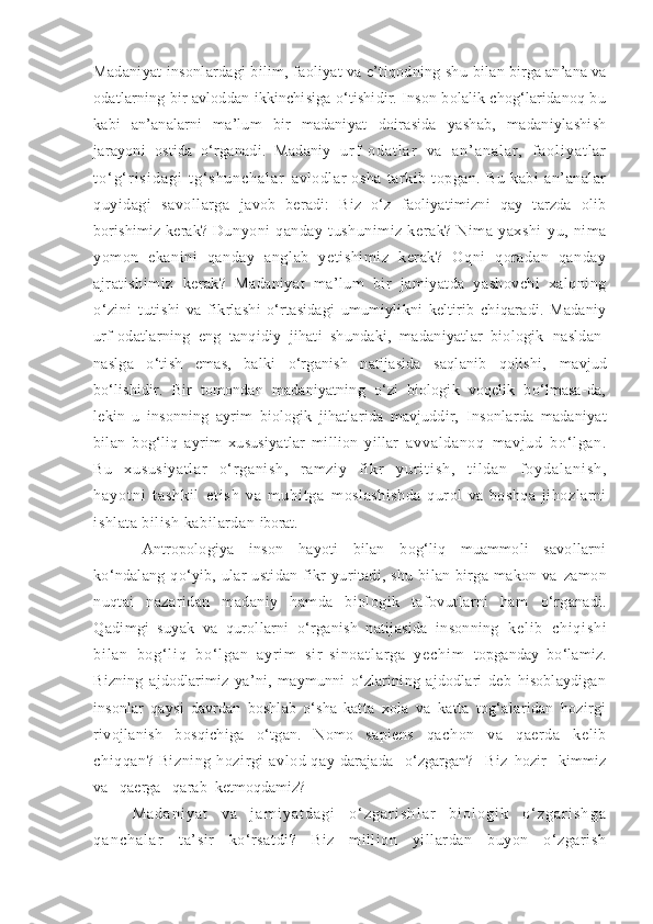 Madaniyat insonlardagi bilim, faoliyat va e’tiqodning shu  bilan birga an’ana va
odatlarning bir avloddan ikkinchisiga o‘tishidir. Inson bolalik chog‘laridanoq bu
kabi   an’analarni   ma’lum   bir   madaniyat   doirasida   yashab,   madaniylashish
jarayoni   ostida   o‘rganadi.   Madaniy   u r f - o d a t l a r   v a   a n ’ a n a l a r ,   f a o l i y a t l a r
t o ‘ g ‘ r i s i d a g i   t g ‘ s h u n c h a l a r   avlodlar   osha   tarkib   topgan.   Bu   kabi   an’analar
quyidagi   savollarga   javob   beradi:   Biz   o‘z   faoliyatimizni   qay   tarzda   olib
borishimiz kerak?  Dunyoni   qanday   tushunimiz   kerak?   Nima   yaxshi-yu,  nima
yomon   ekanini   qanday   anglab   yetishimiz   kerak?   Oqni   qoradan   qanday
ajratishimiz   kerak?   Madaniyat   ma’lum   bir   jamiyatda   yashovchi   xalqning
o‘zini   tutishi   va   fikrlashi   o‘rtasidagi   umumiylikni   keltirib   chiqaradi.   Madaniy
urf-odatlarning   eng   tanqidiy   jihati   shundaki,   madaniyatlar   biologik   nasldan-
naslga   o‘tish   emas,   balki   o‘rganish   natijasida   saqlanib   qolishi,   mavjud
bo‘lishidir.   Bir   tomondan   madaniyatning   o‘zi   biologik   voqelik   bo‘lmasa-da,
lekin   u   insonning   ayrim   biologik   jihatlarida   mavjuddir,   Insonlarda   madaniyat
bilan   bog‘liq   ayrim   xususiyatlar   million   yillar   avval danoq   m avj ud   bo‘ l gan.
Bu   xususi yat l ar   o‘ r gani sh,   ram zi y   f i kr   y u r i t i s h ,   t i l d a n   f o y d a l a n i s h ,
h a y o t n i   t a s h k i l   e t i s h   v a   m u h i t g a   moslashishda   qurol   va   boshqa   jihozlarni
ishlata bilish kabilardan  iborat.
Antropologiya   inson   hayoti   bilan   bog‘liq   muammoli   savollarni
ko‘ndalang   qo‘yib,   ular   ustidan   fikr   yuritadi,   shu   bilan   birga   makon   va   zamon
nuqtai   nazaridan   madaniy   hamda   biologik   tafovutlarni   ham   o‘rganadi.
Qadimgi   suyak   va   qurollarni   o‘rganish   natijasida   insonning   k e l i b   c h i q i s h i
b i l a n   b o g ‘ l i q   b o ‘ l g a n   a y r i m   s i r - s i n o a t l a r g a   y e c h i m   topganday   bo‘lamiz.
Bizning   ajdodlarimiz   ya’ni,   maymunni   o‘zlarining   ajdodlari   deb   hisoblaydigan
insonlar   qaysi   davrdan   boshlab   o‘sha   katta   xola   va   katta   tog‘alaridan   hozirgi
rivojlanish   bosqichiga   o‘tgan.   Nomo   sapiens   qachon   va   qaerda   kelib
chiqqan? Bizning hozirgi  avlod qay  darajada   o‘zgargan?   Biz  hozir   kimmiz
va   qaerga   qarab  ketmoqdamiz?
M a d a n i y a t   v a   j a m i y a t d a g i   o ‘ z g a r i s h l a r   b i o l o g i k   o ‘ z g a r i s h g a
q a n c h a l a r   ta’sir   ko‘rsatdi?   Biz   million   yillardan   buyon   o‘zgarish 