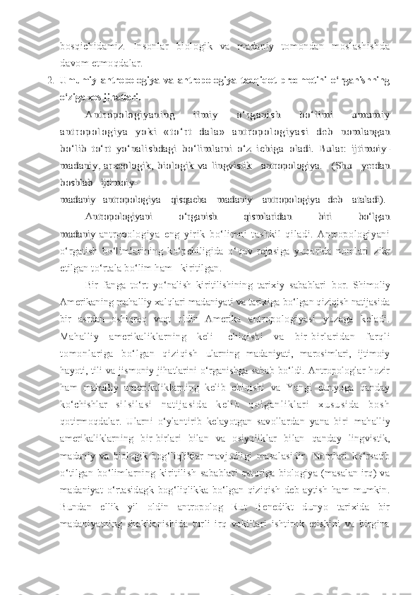 bosqichidamiz.   Insonlar   biologik   va   madaniy   tomondan   moslashishda
davom etmoqdalar.
2. Umumiy   antropologiya   va   antropologiya   tadqiqot   predmetini   o‘rganishning
o‘ziga xos jihatlari.Ant r op o lo g i ya ni ng   i l m i y   o‘ r ga ni s h   bo ‘l i m i   um u m i y	
a n t r o p o l o g i y a   y o k i   « t o ‘ r t   d a l a »   a n t r o p o l o g i y a s i   d e b  	nomlangan	
bo‘lib   to‘rt   yo‘nalishdagi   bo‘limlarni   o‘z   ichiga  	oladi.   Bular:   ijtimoiy-	
madaniy, arxeologik, biologik va  	lingvistik    antropologiya.   (Shu   yerdan	
boshlab   ijtimoiy-
madaniy   antropologiya    qisqacha    madaniy    antropologiya   deb    ataladi).	
Antropologiyani             o‘rganish             qismlaridan              biri             bo‘lgan	
madaniy  
antropologi ya   eng   yir ik   bo‘ lim ni   tashki l   qi ladi .   Antr opol ogiyani
o‘rgatish   bo‘limlarining   ko‘pchiligida   o‘quv   rejasiga   yuqorida   nomlari   zikr
etilgan to‘rtala bo‘lim ham   kiritilgan. 
Bir   fanga   to‘rt   yo‘nalish   kiritilishining   tarixiy   sabablari   bor.   Shimoliy
Amerikaning mahalliy xalqlari madaniyati va tarixiga  bo‘lgan qiziqish natijasida
bir   asrdan   oshiqroq   vaqt   oldin   Amerika   antropologiyasi   yuzaga   keladi.
Mahalliy   amerikaliklarning   keli]   c h i q i s h i   v a   b i r - b i r l a r i d a n   f a r q l i
t o m o n l ar i g a   b o ‘ l g a n   q i z i q i s h   ularning   madaniyati,   marosimlari,   ijtimoiy
hayoti, tili  va  jismoniy   jihatlarini   o‘rganishga   sabab   bo‘ldi.  Antropologlar   hozir
ham   mahalliy   amerikaliklarning   kelib   chiqishi   va   Yangi   dunyoga   qanday
ko‘chishlar   s i l s i l a s i   n a t i j a s i d a   k e l i b   q o l g a n l i k l a r i   x u s u s i d a   b o s h
qotirmoqdalar.   Ularni   o‘ylantirib   kelayotgan   savollardan   yana   biri   mahalliy
amerikaliklarning   bir-birlari   bilan   va   osiyoliklar   bilan   qanday   lingvistik,
madaniy   va   biologik   bog‘liqliklar   mavjudligi   masalasidir.   Nomlari   ko‘rsatib
o‘tilgan   bo‘limlarning   kiritilish   sabablari   qatoriga   biologiya   (masalan   irq)   va
madaniyat   o‘rtasidagk   bog‘liqlikka   bo‘lgan   qiziqish   deb   aytish   ham   mumkin.
Bundan   ellik   yil   oldin   antropolog   Rut   Benedikt   dunyo   tarixida   bir
madaniyatning   shakllanishida   turli   irq   vakillari   ishtirok   etishini   va   birgina 