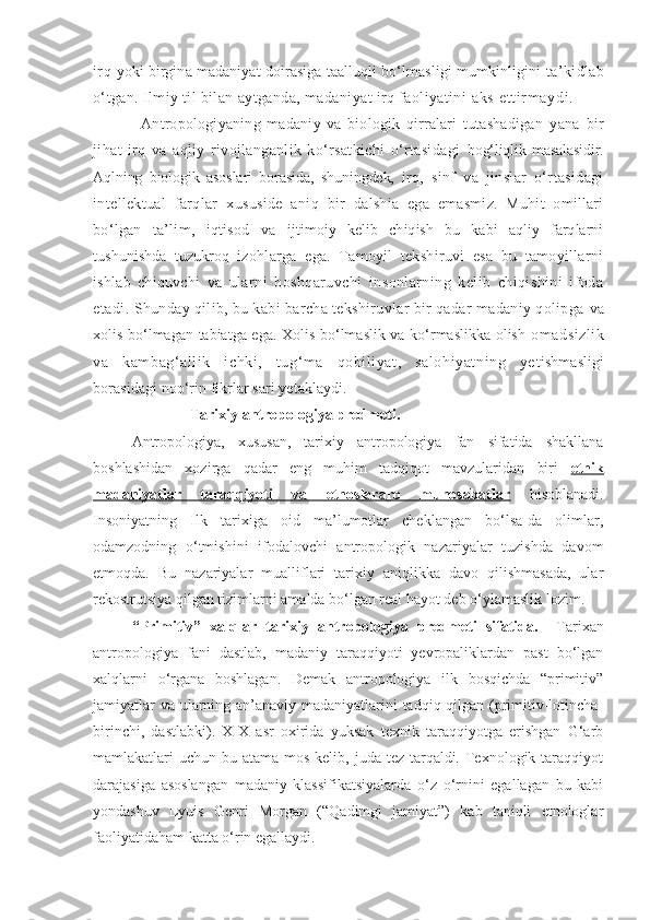 irq   yoki birgina madaniyat doirasiga taalluqli bo‘lmasligi mumkinligini  ta’kidlab
o‘tgan. Ilmiy til bilan aytganda, madaniyat irq faoliyatini  aks et t i r m aydi .
Antropologiyaning   madaniy   va   biologik   qirralari   tutashadigan   yana   bir
jihat   irq   va   aqliy   rivojlanganlik   ko‘rsatkichi   o‘rtasidagi   bog‘liqlik masalasidir.
Aqlning   biologik   asoslari   borasida,   shuningdek,   irq,   sinf   va   jinslar   o‘rtasidagi
intellektual   farqlar   xususide   aniq   bir   dalshia   ega   emasmiz.   Muhit   omillari
bo‘lgan   ta’lim,   iqtisod   va   ijtimoiy   kelib   chiqish   bu   kabi   aqliy   farqlarni
tushunishda   tuzukroq   izohlarga   ega.   Tamoyil   tekshiruvi   esa   bu   tamoyillarni
ishlab   chiquvchi   va   ularni   boshqaruvchi   insonlarning   kelib   chiqishini   ifoda
etadi.  Shunday qilib, bu kabi barcha tekshiruvlar bir qadar madaniy qolipga  va
xolis bo‘lmagan tabiatga ega. Xolis bo‘lmaslik va ko‘rmaslikka olish   omadsizlik
va   kambag‘allik   ichki,   tug‘ma   qobiliyat,   salohiyatning   ye tishmasligi
borasidagi noo‘rin fikrlar sari yetaklaydi.
                             Tarixiy antropologiya predmeti.
Antropologiya,   xususan,   tarixiy   antropologiya   fan   sifatida   shakllana
boshlashidan   xozirga   qadar   eng   muhim   tadqiqot   mavzularidan   biri   etnik
madaniyatlar   taraqqiyoti   va   etnoslararo   munosabatlar   hisoblanadi.
Insoniyatning   Ilk   tarixiga   oid   ma’lumotlar   cheklangan   bo‘lsa-da   olimlar,
odamzodning   o‘tmishini   ifodalovchi   antropologik   nazariyalar   tuzishda   davom
etmoqda.   Bu   nazariyalar   mualliflari   tarixiy   aniqlikka   davo   qilishmasada,   ular
rekostrutsiya qilgan tizimlarni amalda bo‘lgan real hayot deb o‘ylamaslik lozim. 
“Primitiv”   xalqlar   tarixiy   antropologiya   predmeti   sifatida.     Tarixan
antropologiya   fani   dastlab,   madaniy   taraqqiyoti   yevropaliklardan   past   bo‘lgan
xalqlarni   o‘rgana   boshlagan.   Demak   antropologiya   ilk   bosqichda   “primitiv”
jamiyatlar  va ularning an’anaviy madaniyatlarini tadqiq qilgan (primitiv-lotincha-
birinchi,   dastlabki).   XIX   asr   oxirida   yuksak   texnik   taraqqiyotga   erishgan   G‘arb
mamlakatlari  uchun bu atama mos kelib, juda  tez tarqaldi. Texnologik taraqqiyot
darajasiga   asoslangan   madaniy   klassifikatsiyalarda   o‘z   o‘rnini   egallagan   bu   kabi
yondashuv   Lyuis   Genri   Morgan   (“Qadimgi   jamiyat”)   kab   taniqli   etnologlar
faoliyatidaham katta o‘rin egallaydi. 