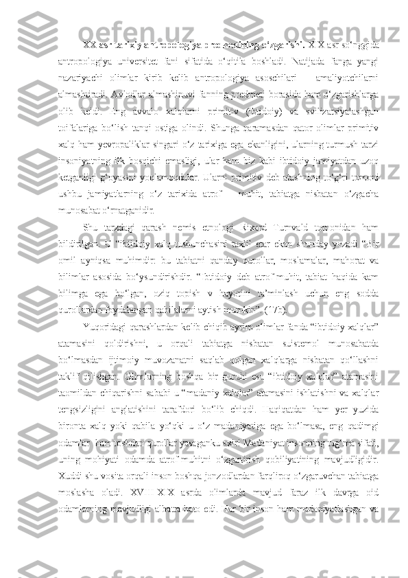 XX  asr tarixiy antropologiya predmetining o‘zgarishi.  XIX  asr so‘nggida
antropologiya   universitet   fani   sifatida   o‘qitila   boshladi.   Natijada   fanga   yangi
nazariyachi   olimlar   kirib   kelib   antropologiya   asoschilari   –   amaliyotchilarni
almashtiradi. Avlodlar almashinuvi fanning predmeti borasida ham o‘zgarishlarga
olib   keldi.   Eng   avvalo   xalqlarni   primitiv   (ibtidoiy)   va   svilizatsiyalashgan
toifalariga   bo‘lish   tanqi   ostiga   olindi.   Shunga   qaramasdan   qator   olimlar   primitiv
xalq ham   yevropaliklar   singari  o‘z  tarixiga  ega  ekanligini, ularning turmush  tarzi
insoniyatning   ilk   bosqichi   emasligi,   ular   ham   biz   kabi   ibtidoiy   jamiyatdan   uzoq
ketganligi   g‘oyasini   yoqlamoqdalar.   Ularni   primitiv   deb   atashning   to‘g‘ri   tomoni
ushbu   jamiyatlarning   o‘z   tarixida   atrof   –   muhit,   tabiatga   nisbatan   o‘zgacha
munosabat o‘rnatganidir.
Shu   tarzdagi   qarash   nemis   etnologi   Rixard   Turnvald   tomonidan   ham
bildirilgan.   U   “ibtidoiy   xalq   tushunchasini   taxlil   etar   ekan   shunday   yozadi   “Bir
omil   ayniqsa   muhimdir:   bu   tabiatni   qanday   qurollar,   moslamalar,   mahorat   va
bilimlar   asosida   bo‘ysundirishdir.   “Ibtidoiy   deb   atrof-muhit,   tabiat   haqida   kam
bilimga   ega   bo‘lgan,   oziq   topish   v   hayotini   ta’minlash   uchun   eng   sodda
qurollardan foydalangan qabilalarni aytish mumkin”. (17b).
Yuqoridagi qarashlardan kelib chiqib ayrim olimlar fanda “ibtidoiy xalqlar”
atamasini   qoldirishni,   u   orqali   tabiatga   nisbatan   suistemol   munosabatda
bo‘lmasdan   ijtimoiy   muvozanatni   saqlab   qolgan   xalqlarga   nisbatan   qo‘llashni
taklif   qilishgan.   Olimlarning   boshqa   bir   guruhi   esa   “ibtidoiy   xalqlar”   atamasini
taomildan chiqarishni  sababi  u “madaniy xalqlar” atamasini  ishlatishni  va xalqlar
tengsizligini   anglatishini   tarafdori   bo‘lib   chiqdi.   Haqiqatdan   ham   yer   yuzida
bironta   xalq   yoki   qabila   yo‘qki   u   o‘z   madaniyatiga   ega   bo‘lmasa,   eng   qadimgi
odamlar  ham toshdan qurollar yasaganku axir! Madaniyat insonning tug‘ma sifati,
uning   mohiyati   odamda   atrof-muhitni   o‘zgartirish   qobiliyatining   mavjudligidir.
Xuddi shu vosita orqali inson boshqa jonzodlardan farqliroq o‘zgaruvchan tabiatga
moslasha   oladi.   XVIII-XIX   asrda   olimlarda   mavjud   faraz   ilk   davrga   oid
odamlarning mavjudligi  albatta hato  edi. Har  bir  inson ham  madaniyatlashgan  va 