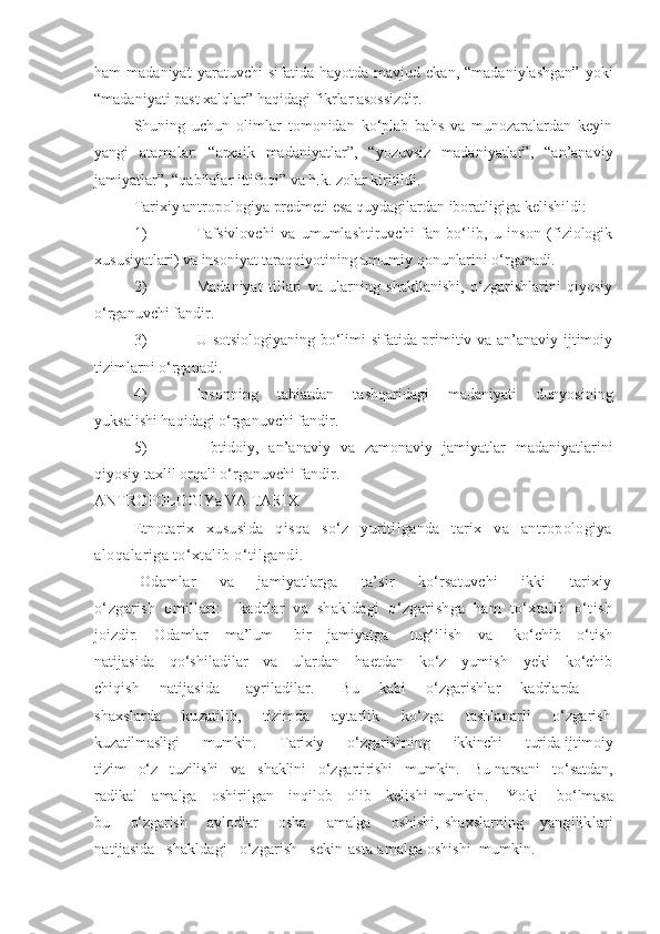 ham   madaniyat   yaratuvchi   sifatida  hayotda   mavjud  ekan,   “madaniylashgan”   yoki
“madaniyati past xalqlar” haqidagi fikrlar asossizdir.
Shuning   uchun   olimlar   tomonidan   ko‘plab   bahs   va   munozaralardan   keyin
yangi   atamalar:   “arxaik   madaniyatlar”,   “yozuvsiz   madaniyatlar”,   “an’anaviy
jamiyatlar”, “qabilalar ittifoqi” va h.k. zolar kiritildi.
Tarixiy antropologiya predmeti esa quydagilardan iboratligiga kelishildi:
1) Tafsivlovchi   va   umumlashtiruvchi   fan   bo‘lib,   u   inson   (fiziologik
xususiyatlari) va insoniyat taraqqiyotining umumiy qonunlarini o‘rganadi.
2) Madaniyat   tillari   va   ularning   shakllanishi,   o‘zgarishlarini   qiyosiy
o‘rganuvchi fandir.
3) U sotsiologiyaning bo‘limi sifatida primitiv va an’anaviy ijtimoiy
tizimlarni o‘rganadi.
4) Insonning   tabiatdan   tashqaridagi   madaniyati   dunyosining
yuksalishi haqidagi o‘rganuvchi fandir.
5)   Ibtidoiy,   an’anaviy   va   zamonaviy   jamiyatlar   madaniyatlarini
qiyosiy taxlil orqali o‘rganuvchi fandir.
ANTROPOLOGIYa VA TARIX
E tnotarix   xususida   qisqa   so‘z   yuritilganda   tarix   va   antropologiya
aloqalariga to‘xtalib o‘tilgandi.
  Odamlar         va         jamiyatlarga         ta’sir         ko‘rsatuvchi         ikki         tarixiy
o‘zgarish   omillari:     kadrlar   va   shakldagi   o‘zgarishga   ham   to‘xtalib   o‘tish
joizdir.     Odamlar      ma’lum       bir     jamiyatga       tug‘ilish     va       ko‘chib     o‘tish
natijasida     qo‘shiladilar     va     ulardan     haetdan     ko‘z     yumish     yeki     ko‘chib
chiqish       natijasida         ayriladilar.         Bu       kabi       o‘zgarishlar       kadrlarda         -
shaxslarda       kuzatilib,       tizimda       aytarlik       ko‘zga       tashlanarli       o‘zgarish
kuzatilmasligi      mumkin.      Tarixiy      o‘zgarishning      ikkinchi      turida  ijtimoiy
tizim   o‘z   tuzilishi   va   shaklini   o‘zgartirishi   mumkin.   Bu  narsani   to‘satdan,
radikal     amalga     oshirilgan     inqilob     olib     kelishi   mumkin.       Yoki       bo‘lmasa
bu       o‘zgarish       avlodlar       osha       amalga       oshishi,   shaxslarning      yangiliklari
natijasida   shakldagi   o‘zgarish   sekin-asta  amalga oshishi  mumkin. 