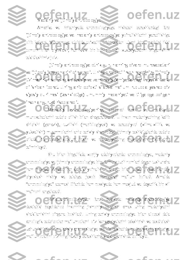 Madaniy va ijtimoiy antropologiya
Amerika   va   Britaniyada   antropologiyaga   nisbatan   qarashlardagi   farq
ijtimoiy   antropologiya   va   madaniy   antropologiya   yo‘nalishlarini   yaratilishiga
olib   kelgan.   Muammoga   alohida   to‘xtalib   o‘tirmasdan   ularni   bitta   medalni   ikki
tomoni   Bilan   qiyoslash,   har   ikkisi   bir   borliqni   turli   xususiyatlarini   o‘rganishini
takidlashimiz joiz. 
Ijtimoiy   antropologiya   etnik   guruhlarning   o‘zaro   munosabatlari
va ijtimoiy jarayonlarini o‘rganadi. Uning predmeti inson hayotining ijtimoiy
tizimlarini,   insonning   an’anaviy   va   zamonaviy   jamiyatlardagi   hayotini   taqiq
qilishidan   iborat.   Uning   aniq   ob’ekti   sifatida   ma’lum   hududda   yashab   o‘z
siyosiy   qurilmasi   (tashkilotiga)   umummiy   madaniyati   va   tiliga   ega   bo‘lgan
insonlar guruhi hisoblanadi.
Madaniy   antropologiyaning   predmeti   inson   va   madniyati
munosabatlarini   tadqiq   qilish   bilan   chegaralanadi.   U   inson   madaniyatining   kelib
chiqishi   (genezis),   tuzilishi   (marfologiyasi)   va   taraqqiyoti   (xilma-xillik   va
yuksalishi)   muammolarini   aniq   tarixiy   sharoitdagi   ijtimoiy   tashkilotlarida   tadqiq
qiladi.   Bu   borada   sotsium   inson   va   madaniyatning   mavjudligini   (borligini)
ta’minlaydi.
Shu   bilan   birgalikda   xorijiy   adabiyotlarda:   antropologiya,   madaniy
antropologiya va ijtimoiy antropologiya bita fanning turli nomlari degan tushuncha
ham   mavjud.   Ammo   har   uchala   yo‘nalishni   diqqat   bilan   tahlil   qilinsa   bunday
qiyoslash   nisbiy   va   talabga   javob   bermasligi   ma’lum   bo‘ladi.   Amalda
“antropologiya”   atamasi   G‘arbda   ham   rossiyada   ham   mavjud   va   deyarlik   bir   xil
ma’noni  angalatadi.
Fizik   antropologiyadan   farqli   ravishda   madaniy   antropologiya
dastlabki   paytidanoq   insonning   jismoniy   belgilari   emas   uning   madaniyatini
shakllanishini   o‘rgana   boshladi.   Uning   tarixiy   antropologiya   bilan   aloqasi   dala
etnologik   tadqiqotlar   ma’lumotlarni   o‘z   kansepsiyalarini   tekshirish   va   tasdiqlash
uchun ishlatishidir. Tarixiy antropologiya esa o‘z navbatida madaniy antropologiya
ma’lumotlarini o‘zining nazariy qarashlarini shakllantirishda qo‘llaydi. 