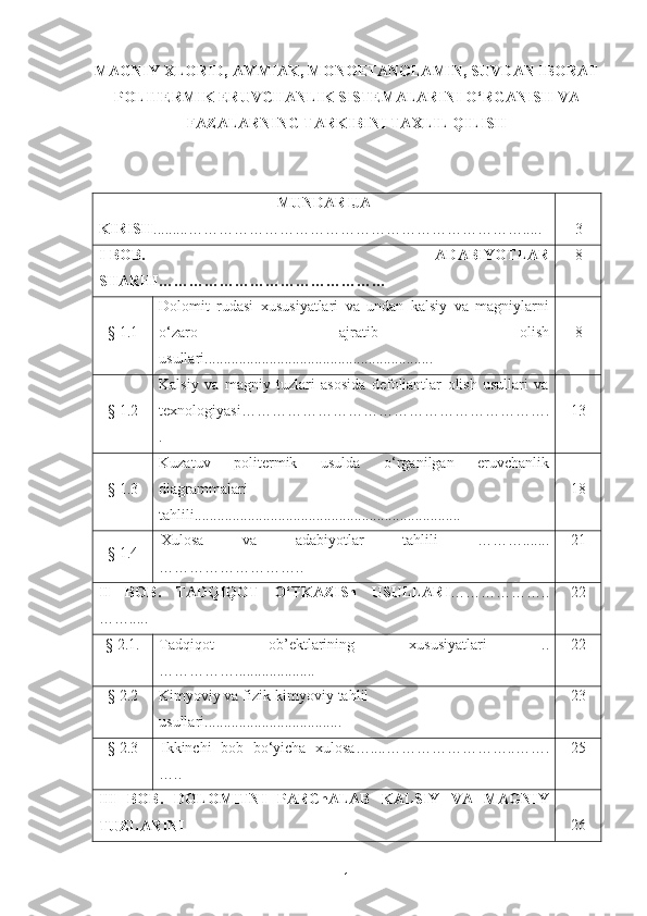 MAGNIY XLORID, AMMIAK, MONOETANOLAMIN, SUVDAN IBORAT
POLITERMIK ERUVCHANLIK SISTEMALARINI O ‘ RGANISH VA
FAZALARNING TARKIBINI TAXLIL QILISH
MUNDARIJA
KIRISH . ........ ………………………………………………………….. ... 3
I -BOB.   ADABIYOTLAR
SHARHI ……………………………………… 8
§  1 .1 Dolomit   rudasi   xususiyatlari   va   undan   kalsiy   va   magniylarni
o‘zaro   ajratib   olish
usullari ..... ....................................................... 8
§  1 .2 Kalsiy   va   magniy   tuzlari   asosida   defoliantlar   olish   usullari   va
texnologiyasi …………………………………………………….
. 1 3
§  1 .3 Kuzatuv   politermik   usulda   o‘rganilgan   eruvchanlik
diagrammalari
tahlili............... ................... ............... ..................... 18
§  1 . 4 Xulosa   va   adabiyotlar   tahlili   ……… .......
……… …… …………. . 21
II   BOB .   TADQIQOT   O‘TKAZISh   USULLARI ……………… ..
…….. ... 22
§ 2.1. Tadqiqot   ob’ektlarining   xususiyatlari   ..
…………… ...... ........... .... 22
§ 2. 2 Kimyoviy va fizik-kimyoviy tahlil 
usullari....................... ........ ... .. 23
§ 2. 3 Ikkinchi   bob   bo‘yicha   xulosa … ... .…………………… .. …….
….. 25
III   BOB .   DOLOMITNI   PARChALAB   KALSIY   VA   MAGNIY
TUZLARINI 26
1 