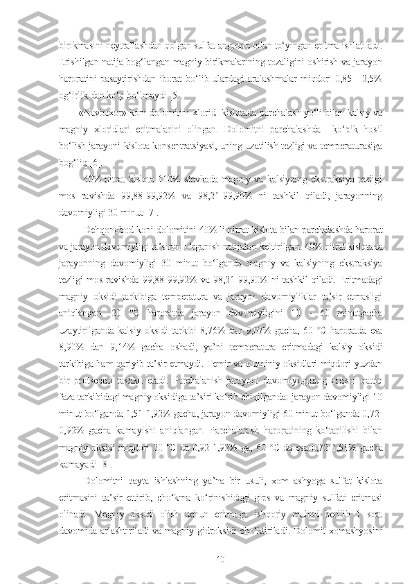 birikmasini neytrallashdan qolgan sulfat angidrid bilan to‘yingan eritma ishlatiladi.
Erishilgan natija bog‘langan magniy birikmalarining tozaligini oshirish va jarayon
haroratini   pasaytirishdan   iborat   bo‘lib   ulardagi   aralashmalar   miqdori   0,85   -   2,5%
og‘irlik dan ko‘p bo‘lmaydi [5].
«Navbaxor» koni dolomitini xlorid  kislotada parchalash yo‘li bilan kalsiy va
magniy   xloridlari   eritmalarini   olingan.   Dolomitni   parchalashda     ko‘pik   hosil
bo‘lish jarayoni kislota konsentratsiyasi, uning uzatilish tezligi va temperaturasiga
bog‘liq [6].
40%   nitrat   kislota   110%   stavkada   magniy   va   kalsiyning   ekstraksiya   tezligi
mos   ravishda   99,88-99,92%   va   98,21-99,90%   ni   tashkil   qiladi,   jarayonning
davomiyligi 30 minut [ 7 ].
Dehqonobod koni dolomitini 40% li n itrat  kislota bilan parchala shda  harorat
va jarayon davomiyligi ta ’ sirini o‘rganish natijalari keltirilgan.   40% nitrat kislota da
jarayonning   davomiyligi   30   minut   bo‘lganda   magniy   va   kalsiyning   ekstraksiya
tezligi  mos ravishda  99,88-99,92%  va 98,21-99,90%  ni  tashkil  qiladi . Eritmadagi
magniy   oksidi   tarkibiga   temperatura   va   jarayon   davomiyliklar   ta’sir   etmasligi
aniqlangan.   20   °C   haroratda   jarayon   davomiyligini   10   -   60   minutgacha
uzaytirilganda   kalsiy  oksidi   tarkibi  8,76%   dan  9,07%  gacha,   60  °C  haroratda  esa
8,90%   dan   9,14%   gacha   oshadi,   ya’ni   temperatura   eritmadagi   kalsiy   oksidi
tarkibiga ham qariyib ta’sir etmaydi. Temir va aluminiy oksidlari miqdori yuzdan
bir   protsentni   tashkil   etadi.   Parchalanish   jarayoni   davomiyligining   ortishi   qattiq
faza tarkibidagi magniy oksidiga ta’siri ko‘rib chiqilganda: jarayon davomiyligi 10
minut bo‘lganda 1,51-1,92% gacha, jarayon davomiyligi 60 minut bo‘lganda 0,72-
0,92%   gacha   kamayishi   aniqlangan.   Parchalanish   haroratining   ko‘tarilishi   bilan
magniy  oksidi  miqdori   20   ° C   da   0,92-1,92%   ga,   60   ° C   da  esa   0,72-1,51%   gacha
kamayadi  [8] .
Dolomitni   qayta   ishlashning   ya’na   bir   usuli,   xom   ashyoga   sulfat   kislota
eritmasini   ta’sir   ettirib,   cho‘kma   ko‘rinishidagi   gips   va   magniy   sulfati   eritmasi
oli n adi .   Magniy   oksidi   olish   uchun   eritmaga   ishqoriy   muhud   berilib   1   soat
davomida arlashtiriladi va magniy gidroksidi   ch o‘ ktiriladi . Dolomit xomashyosini
10 