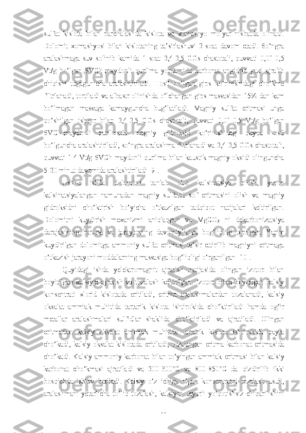 sulfat   kislota   bilan   parchalashda   kislota   va   xomashyo   molyar   nisbatda   olinadi.
Dolomit   xomashyosi   bilan   kislotaning   ta’sirlashuvi   2   soat   davom   etadi.   So‘ngra
aralashmaga   suv   solinib   kamida   1   soat   2,4-2,5   GGs   chastotali,   quvvati   0,01-0,5
Vt/g   bo‘lgan   SVCh-maydonli   qurilma   yordamida   karbonat   angidrid   gazi   ajralib
chiqishi   tugagunicha   aralashtiriladi.   Hosil   bo‘lgan   gips   ko‘rinishidagi   cho‘kma
filtrlanadi, tortiladi va albastr olinishda o‘lchangan gips massasidan   15%   dan kam
bo‘lmagan   massaga   kamayguncha   bug‘latiladi.   Magniy   sulfat   eritmasi   unga
qo‘shilgan   ishqor   bilan   2,4-2,5   GGs   chastotali,   quvvati   0,01-0,5   Vt/g   bo‘lgan
SVCh-maydonli   qurilmada   magniy   gidroksid   ko‘rinishidagi   quyqa   hosil
bo‘lguncha aralashtiriladi, so‘ngra aralashma filtrlanadi va   2,4-2,5 GGs   chastotali,
quvvati   1-4 Vt/g   SVCh-maydonli qurilma bilan kaustik magniy oksidi olinguncha
5-20 minut davomida aralashtiriladi   [9].
Ushbu   ishda   d olomitni   tanlab   o lib   kalsinatsiya   qilish ,   yarim
kal s in atsiya langan   namunadan   magniy   sulfatni   sof   eritma sini   olish   va   magniy
gidroksidni   cho‘ktirish   bo‘yicha   o‘tkazilgan   tadqiqot   natijalari   keltirilgan.
Dolomitni   kuydi rish   mexanizmi   aniqlang an   va   MgCO
3   ni   dekarbonizatsiya
darajasining   harorat   va   jarayonning   davomiyligiga   bog‘liqligi   t opilgan .   Yarim
k uydi rilgan   dolomit ga   ammoniy   sulfat   eritmasi   ta’sir   ettirilib   magniyni   eritmaga
o‘ tkazish   jarayoni moddalarning massasiga  bog‘liqligi o‘ rganil gan   [10].
Quyidagi   ishda   yelektromagnit   ajratish   natijasida   olingan   izotop   bilan
boyitilgan   kalsiyni   ajratish   va   tozalash   keltirilgan .   Izotop   bilan   boyitilgan   kalsiy
konsentrati   xlorid   kislotada   e ritiladi,   e ritma   aralashmalardan   tozalanadi,   kalsiy
oksalat   ammiak   muhitida   tartar ik   kislota   ishtirokida   cho‘k tirila di   hamda   og‘ir
metallar   aralashmalari   sulfidlar   shaklida   cho‘k tirila di   va   ajratiladi .   Olingan
e ritmadan   kalsiy   oksalat   ammiak   muhitida   tartarik   kislota   ishtirokida   qayta
cho‘kadi,   kalsiy   oksalat   kislotada   e ritiladi,   tozalangan   e ritma   karbonat   e ritmasida
cho‘kadi. Kalsiy ammoniy karbonat bilan to‘yingan ammiak   e ritmasi  bilan kalsiy
karbonat   cho‘kmasi   ajratiladi   va   200-300°C   va   800-850°C   da   qizdirilib   ikki
bosqichda   ishlov   beriladi.   Kalsiy   o‘z   ichiga   olgan   kon s entratni   tozalash   usuli ,
aralashmani   yetarlicha   to‘liq   tozalash,   kalsiyni   deyarli   yo‘qotishsiz   chiqarilishini
11 