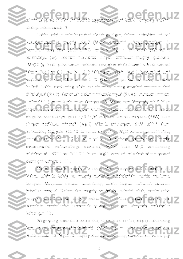 ta’minl ashga   va cho‘kindi ni   qizdirib   tayyor  mahsulotni  kerakli kimyoviy shaklini
olishga imkon beradi [7].
Ushbu   tadqiqot  to‘rt bosqichni  o‘z ichiga olgan ,   dolomit rudasidan turli xil
xususiyatlarga   ega   magniy   oksidi   (MgO)   zarralarini   olishga   qaratilgan .   1.
Namunani   tayyorlash   (S
1 ),   2.   HCl   eritmasi   (S
2 ),   3.   cho‘ktirish   (S
3 )   va   4.
kalsinatsiya   (S
4 ).   Ikkinchi   bosqichda   olingan   eritmadan   magniy   gidroksidi
[Mg(OH)
2 ]   hosil   qilish   uchun ,   uchinchi   bosqichda   cho‘ktiruvchi   sifatida   uch   xil
ishqor   (NaOH,   KOH   va   NH
4 OH)   ishlatilgan.   Keyin   Mg(OH)
2   zarralari   turli
vaqtlarda   (1-5   soat)   600   dan   1000   °C   gacha   bo‘lgan   harorat   oralig‘ida   xosil
bo‘ladi .   Ushbu   asoslarning   ta’siri   har   bir   mahsulotning   xossa lari   rentgen   nurlari
difraksiyasi (XRD), skanerlash elektron mikroskopiyasi (SEM), Brunauer-Emmett-
Teller   (BET),   atom   kuchi   mikroskopiyasi   (AFM)   va   nam   kimyoviy   tahlil   bilan
o‘rganildi.   Eksperimental   natijalar   shuni   ko‘rsatdiki,   har   bir   mahsulot   ishlab
chiqarish   sharoitlariga   qarab   4,49-44,54   m 2
/g   ma’lum   sirt   maydoni   (SSA)   bilan
olingan   periklaza   minerali   (MgO)   sifatida   aniqlangan.   SEM   tahlili   shuni
ko‘rsatdiki,   600   yoki   800   °C   da   ishlab   chiqarilgan   MgO   zarralari   amorf   bo‘lib,
uning   kristallari   1000   °C   da   silliq   yaltiroq   ko‘rinishga   ega.   Nihoyat,   barcha
eksperimental   ma’lumotlarga   asoslanib,   NaOH   bilan   MgO   zarralari ning
ta’sirlashuvi,   KOH   va   NH
4 OH   bilan   MgO   zarralari   ta’sirlashuvidan   yaxshi
ekanligini ko‘rsatadi  [ 11 ].
Ushbu   maqolada   magniy   o‘z   ichiga   olgan   tabiiy   mineral   dolomit,   nitrat
kislota   ta’sirida   kalsiy   va   magniy   tuzlariga   parchalanishi   haqida   ma’lumot
berilgan.   Maqolada   mineral   dolomitning   tarkibi   haqida   ma’lumot   beruvchi
jadvallar   mavjud.   Dolomitdan   magniy   va   kalsiy   tuzlarini   olish,   parchalanish
jarayoni   bosqichlari   va   olingan   mahsulotlarni   qo‘llash   sohalari   tasvirlangan.
Maqolada   parchalanish   jarayonida   yuzaga   keladigan   kimyoviy   reaksiyalar
keltirilgan [12].
Magniyning elektrolitik   ishlab chiqarilishi bilan bog‘liq tadqiqot ishlarining
katta   qismi   magniy   gidroksixlorid   (MgOHCl)   ni   o‘rganishga   qaratilgan.
Moldnehauer [13] MgOHCl  magniy xlorid gidratlarining suvsizlanishi  va magniy
12 