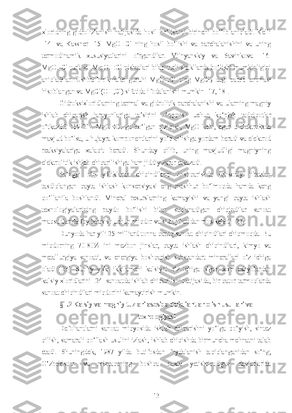 xloridning  gidrolizlanishi  natijasida   hosil  bo‘lishini   birinchi  bo‘lib  aniqladi.  Kelli
[14]   va   Kassner   [15]   MgOHCl   ning   hosil   bo‘lishi   va   parchalanishini   va   uning
termodinamik   xususiyatlarini   o‘rgandilar.   Vilnyanskiy   va   Savinkova   [16]
MgOHCl turli xil Mg:OH:Cl nisbatlari bilan turli shakllarda bo‘lishi mumkinligini
aniqladilar.   Ushbu   birikmalar   guruhi   MgOHCl   ning   MgCl
2   dagi   qattiq   eritmasi
hisoblangan va MgCl(OH,Cl) sifatida ifodalanishi mumkin [17, 18].
Gidroksixloridlarning termal va gidrolitik parchalanishi va ularning magniy
ishlab   chiqarish   jarayonlariga   ta’sirini   o‘rganish   uchun   ko‘plab   tadqiqotlar
o‘tkazildi   [19-21].   MgOHCl   ga   bo‘lgan   qiziqish,   MgO   kabi,   agar   u   elektrolitda
mavjud bo‘lsa, u hujayra komponentlarini yo‘q qilishga yordam beradi va elektrod
reaksiyalariga   xalaqit   beradi.   Shunday   qilib,   uning   mavjudligi   magniyning
elektrolitik ishlab chiqarilishiga ham jiddiy zarar etkazadi.
So‘nggi   o‘n   yilliklarda   chiqindilarni   boshqarishda   iqtisodiy   jihatdan
tasdiqlangan   qayta   ishlash   konsepsiyasi   eng   mashhur   bo‘lmoqda   hamda   keng
qo‘llanila   boshlandi.   Mineral   resurslarning   kamayishi   va   yangi   qayta   ishlash
texnologiyalarining   paydo   bo‘lishi   bilan   saqlanadigan   chiqindilar   sanoat
maqsadlarida foydalanish uchun miqdor va sifat jihatidan mos keladi [22].
  Dunyoda har yili 25 milliard tonna qattiq sanoat chiqindilari chiqmoqda. Bu
miqdorning   70-80%   ini   mezbon   jinslar,   qayta   ishlash   chiqindilari,   kimyo   va
metallurgiya   sanoati,   va   energiya   boshqarish   substandart   minerallari   o‘z   ichiga
oladi   [23].   Sun’iy   yoki   ikkilamchi   kalsiyni   o‘z   ichiga   olgan   xom   ashyolardan
kalsiy xloridlarini [24] sanoatda ishlab chiqarilishi natijasida, bir qator tarmoqlarda
sanoat chiqindilari miqdorini kamaytirish mumkin.
§1.2 Kalsiy va magniy tuzlari asosida defoliantlar olish usullari va
texnologiyasi
Defoliantlarni   sanoat   miqyosida   ishlab   chiqarishni   yo‘lga   qo‘yish,   sintez
qilish, samarali qo‘llash usulini izlash, ishlab chiqishda birmuncha mehnatni talab
etadi.   Shuningdek,   1987   yilda   butifosdan   foydalanish   taqiqlanganidan   so‘ng,
O‘zbekiston   va   mintaqaning   boshqa   paxta   yetishtiradigan   davlatlarida
13 