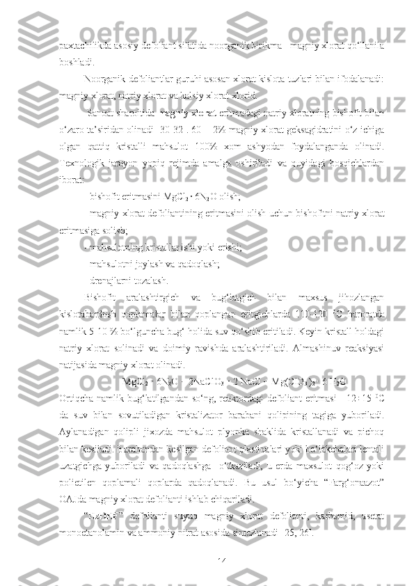 paxtachilikda asosiy defoliant sifatida noorganik birikma - magniy xlorat qo‘llanila
boshladi. 
Noorganik defoliantlar guruhi asosan xlorat kislota tuzlari bilan ifodalanadi:
magniy xlorat, natriy xlorat va kalsiy xlorat-xlorid.
 Sanoat sharoitida  magniy xlorat  eritmadagi natriy xloratning bishofit bilan
o‘zaro ta’siridan olinadi [30-32]. 60 ± 2% magniy xlorat geksagidratini o‘z ichiga
olgan   qattiq   kristalli   mahsulot   100%   xom   ashyodan   foydalanganda   olinadi.
Texnologik   jarayon   yopiq   rejimda   amalga   oshiriladi   va   quyidagi   bosqichlardan
iborat:
- bishofit eritmasi ni  MgCl
2  · 6N
2 O olish;
- magniy xlorat defoliantining eritmasini olish uchun bi sh ofit ni  natriy xlorat
eritmasiga  solish ;
- mahsulotning kristallanishi yoki  erishi ;
- mahsulotni  joylash  va qadoqlash;
- drenajlarni tozalash.
Bishofit   aralashtirgich   va   bug‘latgich   bilan   maxsus   jihozlangan
kislotabardosh   qoplamalar   bilan   qoplangan   eritgichlarda   110-120   0
C   haroratda
namlik 5-10 % bo‘lguncha bug‘ holida suv qo‘shib eritiladi. Keyin kristall holdagi
natriy   xlorat   solinadi   va   doimiy   ravishda   aralashtiriladi.   Almashinuv   reaksiyasi
natijasida magniy xlorat olinadi.
MgCl
2  • 6N
2 O + 2NaClO
3  = 2 NaCl + Mg(ClO
3  )
2  • 6 H
2 O
Ortiqcha   namlik  bug‘latilgandan  so‘ng,  reaktordagi   defoliant   eritmasi   -  12÷15   0
C
da   suv   bilan   sovutiladigan   kristalizator   barabani   qolipining   tagiga   yuboriladi.
Aylanadigan   qolipli   jixozda   mahsulot   plyonka   shaklida   kristallanadi   va   pichoq
bilan kesiladi. Barabandan kesilgan defoliant plastinalari yoki bo‘lakchalari lentali
uzatgichga   yuboriladi   va   qadoqlashga     o‘tkaziladi,   u   erda   maxsulot   qog‘oz   yoki
polietilen   qoplamali   qoplarda   qadoqlanadi.   Bu   usul   bo‘yicha   “Farg‘onaazot”
OAJda magniy xlorat defolianti ishlab chiqariladi.
“ UzDEF ”   defolianti   suyuq   magniy   xlorat   defolianti,   karbamid,   asetat
monoetanolamin va ammoniy nitrat asosida sintezlanadi [25, 26].
14 