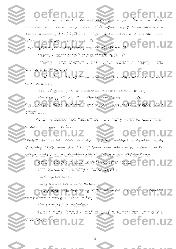 Uni   ishlab   chiqarish   texnologiyasining   mohiyati   karbamid,   asetat
monoetanolamin   va   ammoniy   nitratni   36%   suyuq   magniy   xlorat   defoliantida
komponentlarning   8,82:1:0,03:0,15   bo‘lgan   massa   nisbatida   ketma-ket   eritib,
so‘ngra bir hil eritma  olishdan iborat [27].
Texnologik jarayon quyidagi asosiy bosqichlardan iborat [ 28 ]:
- magniy xloratning 36% li eritmasini reaktorga  solish ;
-   magniy   xlorat   dikarbamid   olish   uchun   karbamidni   magniy   xlorat
eritmasiga  solish  va eritish;
-   hosil   bo‘lgan   magniy   xlorat   dikarbamid   eritmasi ga   ammiakli   selitrani
solish  va eritish;
- hosil bo‘lgan bir  jinsli  eritma da  a s etat   mono e tanolaminni eritish;
-  olingan  tayyor “UzDEF” defoliantini drenajlash va qadoqlash.
S uyuq   magniy   xlorat   defoliant i   “Farg‘onaazot”   ak s iyadorlik   jamiyatida   ishlab
chiqariladi.
Zaharlilik   darajasi   past   “ Sadaf ”   defolianti   natriy   xlorat   va   karbamiddan
sintez qilib olinadi [29, 30].
"Sadaf"   defoliantini   ishlab   chiqarish   usulining   mohiyati   karbamidni   natriy
xloratning   46,5%   eritmasida   1,69:1,0   komponentlarning   massa   nisbatida   eritib,
so‘ngra natriy xlorat trikarbamidning bir hil 70% eritmasini olishdan iborat.
Texnologik jarayon quyidagi asosiy bosqichlardan iborat:
- omborga karbamid va natriy xlorat qabul qilish;
- reaktorga suv  solish ;
- natriy xloratni suv g a  solish  va erishi;
-   natriy   xlorat   trikarbamidning   70,0%   eritmasini   olish   uchun   karbamidni
natriy xlorat eritmasiga solish va eritish;
- olingan mahsulotni qadoqlash.
" Sardor " natriy xlorat, 2-xloroetilfosfat kislota va monoetanolamin asosida
sintezlanadi [31].
15 