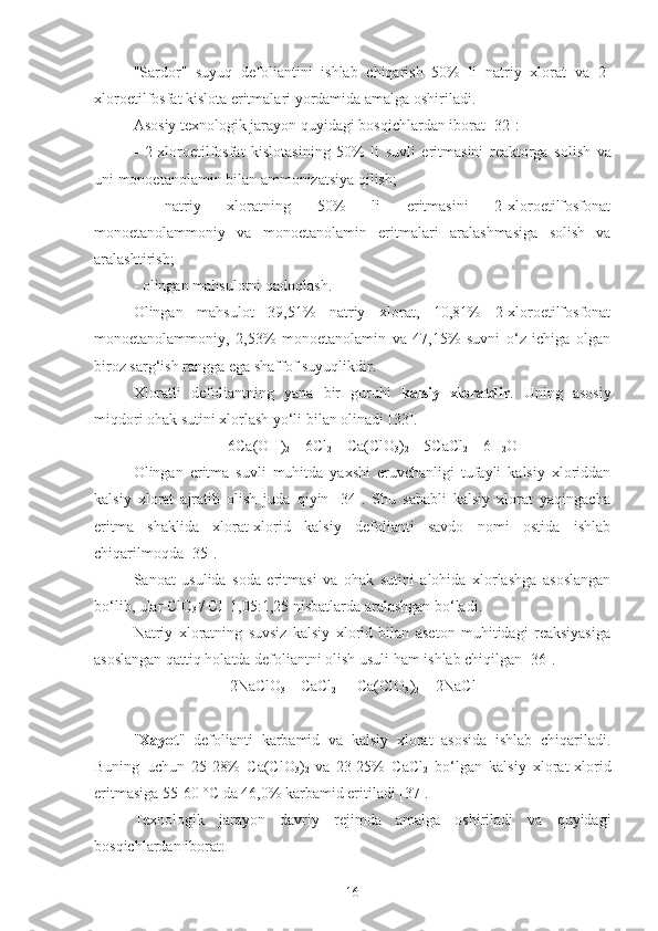 "Sardor"   suyuq   defoliantini   ishlab   chiqarish   50%   li   natriy   xlorat   va   2-
xloroetilfosfat kislota eritmalari yordamida amalga oshiriladi. 
Asosiy texnologik jarayon quyidagi bosqichlardan iborat [32]:
-   2-xloroetilfosfa t   kislotasining   50%   li   suvl i   eritmasini   reaktorga   solish   va
uni monoetanolamin bilan ammonizatsiya qilish;
  -   natriy   xloratning   50%   li   eritmasini   2-xloroetilfosfonat
monoetanolam moniy   va   monoetanolamin   eritma lari   aralashmasiga   solish   va
aralashtirish;
- olingan mahsulotni qadoqlash.
  Olingan   mahsulot   39,51%   natriy   xlorat,   10,81%   2-xloroetilfosfonat
monoetanolam moniy ,   2,53%   monoetanolamin   va   47,15%   suvni   o‘z   ichiga   olgan
biroz sarg‘ish rangga ega shaffof suyuqlikdir.
Xlorat li   defoliant ning   yana   bir   guruhi   kalsiy   xloratdir .   Uning   asosiy
miqdori ohak sutini xlorlash yo‘li bilan olinadi [ 33 ].
6Ca(OH)
2  + 6Cl
2  = Ca(ClO
3 )
2  + 5CaCl
2  + 6H
2 O
  Olingan   eritma   suvli   muhitda   yaxshi   eruvchanligi   tufayli   kalsiy   xloriddan
kalsiy   xlorat   ajratib   olish   juda   qiyin   [34].   Shu   sababli   kalsiy   xlorat   yaqingacha
eritma   shaklida   xlorat-xlorid   kalsiy   defolianti   savdo   nomi   ostida   ishlab
chiqarilmoqda [35].
Sanoat   usulida   soda   eritmasi   va   ohak   sutini   alohida   xlorlashga   asoslangan
bo‘lib, ular ClO
3 -
/ Cl -  
1,05:1,25 nisbatlarda aralashgan bo‘ladi.
Natriy   xloratning   suvsiz   kalsiy   xlorid   bilan   aseton   muhitidagi   reaksiyasiga
asoslangan qattiq holatda defoliantni olish usuli ham ishlab chiqilgan [36].
2NaClO
3  + CaCl
2  =  Ca(ClO
3 )
2  + 2NaCl
" Xayot "   defolianti   karbamid   va   kalsiy   xlorat   asosida   ishlab   chiqariladi.
Buning   uchun   25-28%   Ca(ClO
3 )
2   va   23-25%   CaCl
2   bo‘lgan   kalsiy   xlorat-xlorid
eritmasiga 55-60 °C da 46,0% karbamid eritiladi [37].
Texnologik   jarayon   davriy   rejimda   amalga   oshiriladi   va   quyidagi
bosqichlardan iborat:
16 