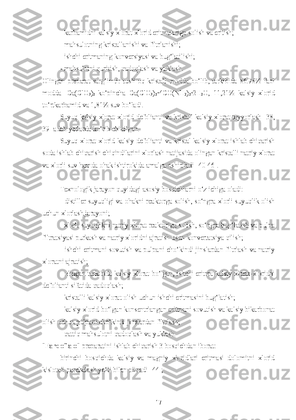 - karbamidni kalsiy xlorat-xlorid eritmalariga  solish  va eritish;
- mahsulotning kristallanishi va filtrlanishi;
- ishchi  eritmaning  konversiyasi va bug‘latilishi;
- mahsulotni quritish, qadoqlash va  yuklash .
Olingan   preparat   sarg‘imtir   tusli   oq   kristall   modda   bo‘lib,   tarkibida   86.98%   faol
modda-   Ca(ClO
3 )
2   ko‘pincha   Ca(ClO
3 )
2 ·4CO(NH
2 )
2 ·	2H
2 O,   11 , 21%   kalsiy   xlorid
t o‘rt karbamid va 1 , 81%  suv  bo‘ladi.
Suyuq kalsiy xlorat-xlorid defolianti va kristall kalsiy xlorat tayyorlash [ 38 ,
39 ]  adabiyotlarda  ko‘rib chiqilgan.
Suyuq xlorat-xlorid kalsiy defolianti va kristal kalsiy xlorat ishlab chiqarish
soda ishlab chiqarish chiqindilarini xlorlash natijasida olingan kristalli natriy xlorat
va xlorli su v   hamda  ohak ishtirokida amalga oshiriladi [ 40-46 ].  
Texnologik jarayon quyidagi asosiy bosqichlarni o‘z ichiga oladi:
- distiller suyuqligi va ohakni reaktorga solish, so‘ngra xlorli suyuqlik olish
uchun xlorlash jarayoni;
- xlorli suyuqlikni natriy xlorat reaktoriga solish, so‘ngra bug‘latish va pulpa
filtratsiyasi purkash va natriy xloridni ajratish usun konvertatsiya qilish;
- ishchi  eritmani sovutish va pulpani cho‘kindi jinslardan filtrlash va natriy
xloratni ajratish;
- olingan tarkibida kalsiy xlorat bo‘lgan, ishchi eritma kalsiy xlorat-xloridni
defolianti sifatida qadoqlash;
- kristalli kalsiy xlorat olish uchun  ishchi eritmas ini bug‘la tish ;
- kalsiy xlorid bo‘lgan konsentrlangan eritmani sovutish va kalsiy bikarbonat
olish uchun pulpani cho‘kindi jinslardan filtrlash;
- qattiq mahsulotni qadoqlash va yuklash.
" Fandef-alo " preparatini ishlab chiqarish 3 bosqichdan iborat:
  birinchi   bosqichda   kalsiy   va   magniy   xloridlari   eritmasi   dolomitni   xlorid
kislota li  parchalash yo‘li bilan olinadi [ 44 ];
17 