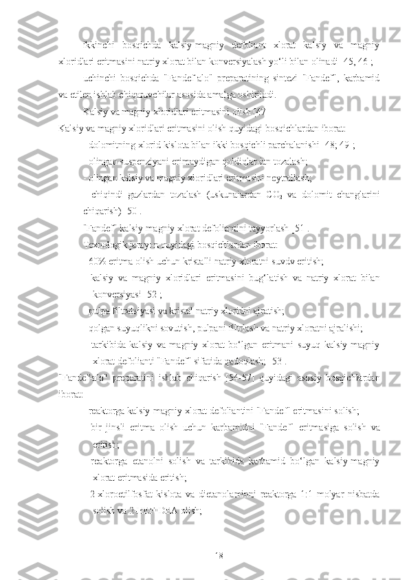   ikkinchi   bosqichda   kalsiy-magniy   defoliant   xlorat   kalsiy   va   magniy
xloridlari eritmasini natriy xlorat bilan konversiyalash yo‘li bilan olinadi [45, 46];
  uchinchi   bosqichda   "Fandef-alo"   preparatining   sintezi   "Fandef",   karbamid
va etilen ishlab chiqaruvchilar asosida amalga oshiriladi.
Kalsiy va magniy xloridlari eritmasini olish [ 47 ]
Kalsiy va magniy xloridlari eritmasini olish quyidagi bosqichlardan iborat:
- dolomitning xlorid kislota bilan ikki bosqichli parchalanishi [ 48 ;  49 ];
- olingan suspenziyani  e rimaydigan qoldiqlardan tozalash;
- olingan kalsiy va magniy xloridlari eritmasini neytrallash;
-   chiqindi   gazlar dan   tozalash   (uskunalardan   CO
2   va   dolomit   changlarini
chiqarish) [ 50 ].
"Fandef" kalsiy-magniy xlorat defoliantini tayyorlash [ 51 ].
Texnologik jarayon quyidagi bosqichlardan iborat:
- 60% eritma olish uchun kristalli natriy xloratni  suvdv  eri ti sh;
-   kalsiy   va   magniy   xloridlari   eritmasini   bug‘la t ish   va   natriy   xlorat   bilan
konversiyasi [ 52 ];
- pulpa filtratsiyasi va kristal natriy xloridni ajratish;
-  qolgan  suyuqli k ni sovutish, pulpa ni  filtrlash va natriy xloratni ajralishi;
–   tarkibida   kalsiy   va   magniy   xlorat   bo‘lgan   eritmani   suyuq   kalsiy-magniy
xlorat defolianti "Fandef" sifatida qadoqlash; [ 53 ].
"Fandef-alo"   preparatini   ishlab   chiqarish   [ 54-57 ]   quyidagi   asosiy   bosqichlardan
iborat:
- reaktorga kalsiy-magniy xlorat defoliantini "Fandef" eritmasini  solish ;
-   bir   jinsli   eritma   olish   uchun   karbamidni   "Fandef"   eritmasiga   solish   va
eritish; 
-   reaktorga   e tanolni   solish   va   tarkibida   karbamid   bo‘lgan   kalsiy-magniy
xlorat eritmasida eritish;
-   2-xloroetilfosfat   kislota   va   di e tanolaminni   reaktorga   1:1   molyar   nisbatda
solish va  2-HEF•D E A olish;
18 