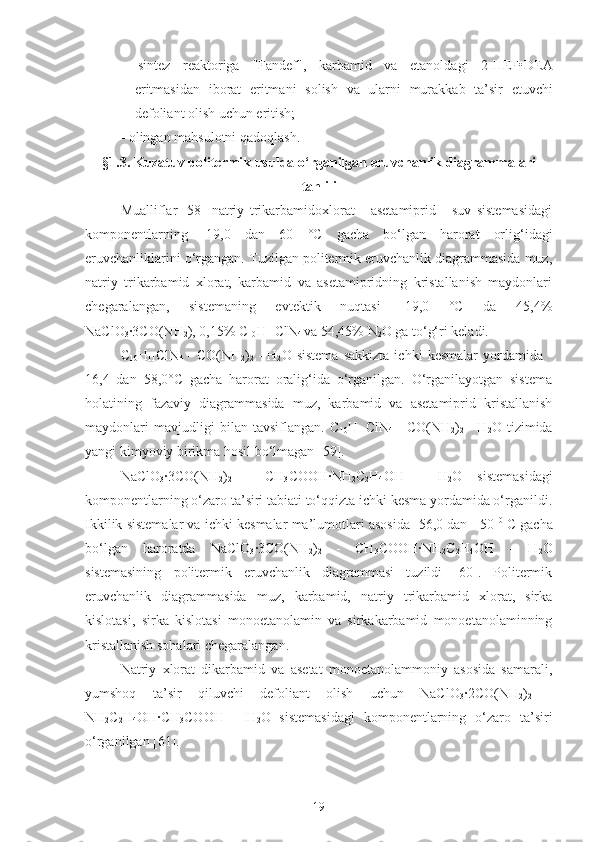 -   sintez   reaktoriga   "Fandef",   karbamid   va   e tanoldagi   2-HEF•D E A
eritmasidan   iborat   eritmani   solish   va   ularni   murakkab   ta’sir   e tuvchi
defoliant olish uchun eritish;
- olingan mahsulotni qadoqlash.
§1.3. Kuzatuv politermik usulda  o‘rganilgan eruvchanlik diagrammalari
tahlili
Mualliflar   [58]   natriy   trikarbamidoxlorat   -   asetamiprid   -   suv   sistemasidagi
komponentlarning   -19,0   dan   60   ° C   gacha   bo‘lgan   harorat   orlig‘idagi
eruvchanliklarini o‘rgangan. Tuzilgan politermik eruvchanlik diagrammasida muz,
natriy   trikarbamid   xlorat,   karbamid   va   asetamipridning   kristallanish   maydonlari
chegaralangan,   sistemaning   evtektik   nuqtasi   -19,0   °C   da   45,4%
NaClO
3 ·3CO(NH
2 ), 0,15% C
10 H
11 ClN
4  va 54,45% N
2 O ga to‘g‘ri keladi.
C
10 H
11 ClN
4   -   CO(NH
2 )
2   -   H
2 O   sistema   sakkizta   ichki   kesmalar   yordamida   -
16,4   dan   58,0°C   gacha   harorat   oralig‘ida   o‘rganilgan.   O‘rganilayotgan   sistema
holatining   fazaviy   diagrammasida   muz,   karbamid   va   asetamiprid   kristallanish
maydonlari   mavjudligi   bilan   tavsiflangan.   C
10 H
11 ClN
4   -   CO(NH
2 )
2   -   H
2 O   tizimida
yangi kimyoviy birikma hosil bo‘lmagan [59].
NaClO
3 ·3CO(NH
2 )
2   -   CH
3 COOH·NH
2 C
2 H
4 OH   -   H
2 O   sistemasidagi
komponentlarning o‘zaro ta’siri tabiati to‘qqizta ichki kesma yordamida o‘rganildi.
Ikkilik sistemalar va ichki kesmalar ma’lumotlari asosida -56,0 dan +50  0
 C   gacha
bo‘lgan   haroratda   NaClO
3 ·3CO(NH
2 )
2   -   CH
3 COOH·NH
2 C
2 H
4 OH   -   H
2 O
sistemasining   politermik   eruvchanlik   diagrammasi   tuzildi   [60].   Politermik
eruvchanlik   diagrammasida   muz,   karbamid,   natriy   trikarbamid   xlorat,   sirka
kislotasi,   sirka   kislotasi   monoetanolamin   va   sirkakarbamid   monoetanolaminning
kristallanish sohalari chegaralangan.
Natriy   xlorat   dikarbamid   va   asetat   monoetanolammoniy   asosida   samarali,
yumshoq   ta’sir   qiluvchi   defoliant   olish   uchun   NaClO
3 ·	
2CO(NH
2 )
2   -
NH
2 C
2 H
4 OH	
·CH
3 COOH   -   H
2 O   sistemasidagi   komponentlarning   o‘zaro   ta’siri
o‘rganilgan [61].
19 