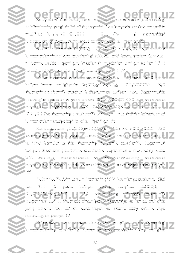 Natriy   xlorat   dikarbamid,   asetat   monoetanolamin   va   asetamiprid   asosidagi
defoliantlarning   yangi   sinfini   olish   jarayonini   fizik-kimyoviy   asoslash   maqsadida
mualliflar   NH
2 C
2 H
4 OH · CH
3 COOH   –   C
10 H
11 ClN
4   -   H
2 O   sistemasidagi
koponentlarning o‘zaro ta’sirini vizual politermik usulda o‘rgangan [62].
Mualliflar  tomonidan   Ca ( ClO
3 )
2   – 2 NH
2 C
2 H
4 OH · H
3 C
6 N
5 O
7   – N
2 O sistemasi
komponentlarining   o‘zaro   eruvchanligi   sakkizta   ichki   kesma   yordamida   vizual-
politermik   usulda   o‘rganilgan,   kristallanish   maydonlari   topilgan   va   har   10 0
  C
haroratda ichki izotermalar o‘tkazib tadqiq qilingan.  [63,64]. 
Ikkilik   sistemalar   va   ichki   kesimlar   yordamida   -35,8   dan   40   0
C   gacha
bo‘lgan   harorat   oralig‘igacha   C a(ClO
3 )
2 ·4CO(NH
2 )
2   -   CH
2 ClCOONa   -   N
2 O
sistemaning   politermik   eruvchanlik   diagrammasi   tuzilgan.   Faza   diagrammasida
boshlang‘ich moddalar va yangi  birikma Ca(C
2 H
2 ClO
2 )OH·H
2 O ning kristallanish
maydonlari   chegaralangan.   [60%   Ca(ClO
3 )
2 ·4CO(NH
2 )
2   +40%   H
2 O]   –
ClCH
2 COONa sistemaning qovushqoqlik, zichlik, pH, nur sindirish ko‘rsatkichlari
komponentlar nisbatiga bog‘liq xolda o‘rganilgan [65].
Komponentlarning   C a(ClO
3 )
2 ·4CO(NH
2 )
2   - HOC
2 H
4 NH
2 ·ClCH
2 COOH -N
2 O
sistemadagi   eruvchanligi   vizual-politermik   usulda   o‘rganilgan.   Ikkilik   sistemalar
va   ichki   kesmalar   asosida   sistemaning   politermik   eruvchanlik   diagrammasi
tuzilgan.   Sistemaning   politermik   eruvchanlik   diagrammasida   muz,   kalsiy   xlorat
to‘rt   karbamid,   monoetanolamin   va   monoxloroasetatning   kristallanish
maydonlariga   ajratilgan   hamda   sistemaning   tarkib   –   xossa   diagrammasi   qurilgan
[66].
Ilk   bor   ikkilik   tizimlar   va   politermaning   ichki   kesimlariga   asoslanib,   -58.6
dan   70.0   °C   gacha   bo‘lgan   harorat   oralig‘ida   Ca(ClO
3 )
2   -
CH
2 ClCOOH·NH
2 C
2 H
4 OH   -   H
2 O   sistemasining   politermik   eruvchanlik
diagrammasi   tuzildi.   Sistemada   o‘rganilgan   konsentratsiya   va   harorat   oralig‘ida
yangi   birikma   hosil   bo‘lishi   kuzatilmagan   va   sistema   oddiy   evtonik   tipga
mansubligi aniqlangan [67].
Kalsiy   xlorat   -   monoxlorasetat   kislotaning   natriyli   tuzi   -   suv   sistemadagi
komponentlarning   eruvchanligi   harorat   va   konsentratsiyaning   keng   oralig‘ida
20 