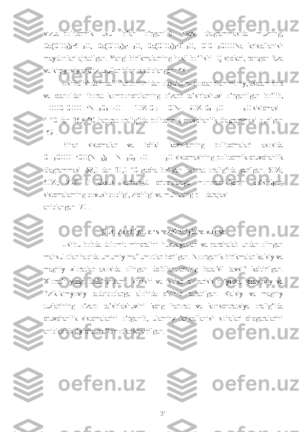 vizual-politermik   usul   bilan   o‘rganildi.   Faza   diagrammasida   muzning,
Ca(ClO
3 )
2 ·6H
2 O,   Ca(ClO
3 )
2 ·	H
2 O,   Ca(ClO
3 )
2 ·	2H
2 O,   ClCH
2 COONa   kristallanish
maydonlari ajratilgan. Yangi birikmalarning hosil bo‘lishi IQ spektri, rentgen faza
va kimyoviy analiz usullar bilan tasdiqlangan [68]. 
Ushbu ishda mualliflar tomonidan oksalat monoetanolammoniy, asetamiprid
va   etanoldan   iborat   komponentlarning   o‘zaro   ta’sirlashuvi   o‘rganilgan   bo‘lib,
HOOC-COOH·NH
2 C
2 H
4 OH - [10% C
10 H
11 ClN
4  + 90% C
2 H
5 OH] – H
2 O sisiemasi -
4 °C dan 26,8 °C harorat oralig‘ida politermik eruvchanlik diagrammasi  qurilgan
[69] .
Binar   sistemalar   va   ichki   kesmlarning   politermalari   asosida
CH
3 COOH·CO(NH
2 )
2   –  NH
2 C
2 H
4 OH -   H
2 O sistemasining  politermik eruvchanlik
diagrammasi   -53,0   dan   20,0   ° C   gacha   bo‘lgan   harorat   oralig‘ida   qurilgan.   50%;
60%;   70%   li   uksus   karbamid   eritmalariga   monoetanolamin   qo‘shilgan
sistemalarning qovushqoqligi, zichligi va muhitning pH darajasi 
aniqlangan [70].
§1.4    Adabiyotlar sharhi bo‘yicha xulosa
Ushbu   bobda   dolomit   mineralini   hususiyatlari   va   parchalab   undan   olingan
mahsulotlar haqida umumiy ma’lumotlar berilgan. Noorganik birikmalar kalsiy va
magniy   xloratlar   asosida   olingan   defoliantlarning   batafsil   tavsifi   keltirilgan.
Xloratli   yangi   defoliantlarni   olinishi   va   ishlab   chiqarish   bo‘yicha   kimyoviy   va
fizik-kimyoviy   tadqiqotlarga   alohida   e’tibor   qaratilgan.   Kalsiy   va   magniy
tuzlarining   o‘zaro   ta’sirlashuvini   keng   harorat   va   konsentratsiya   oralig‘ida
eruvchanlik   sistemalarini   o‘rganib,   ularning   kristallanish   sohalari   chegaralarini
aniqlash bo‘yicha ma’lumotlar keltirilgan.
21 