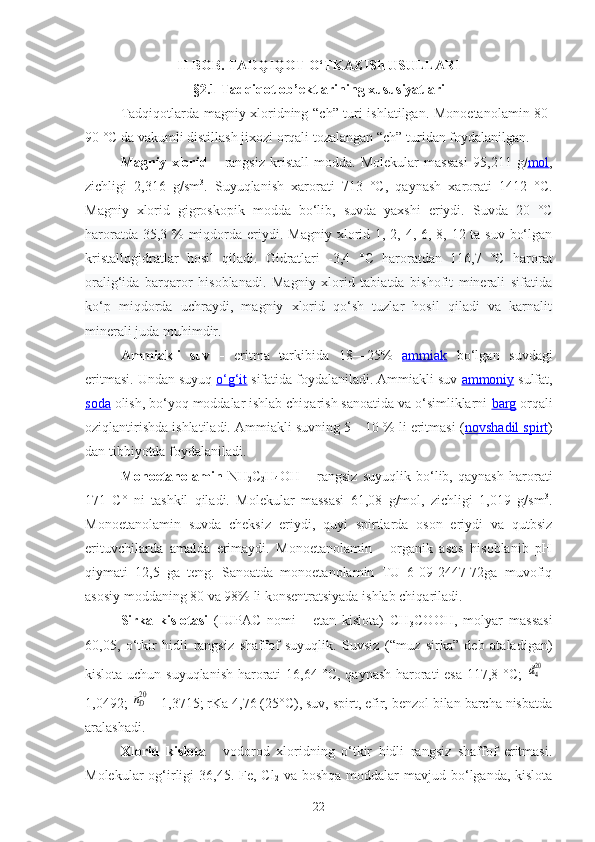 II BOB. TADQIQOT O‘TKAZISh USULLARI
§2.1 Tadqiqot ob’ektlarining xususiyatlari
Tadqiqotlarda magniy xloridning   “ch”   turi ishlatilgan.   Monoetanolamin 80-
90 °C da vakuml i  distillash  jixozi  orqali tozalangan  “ch”   turidan foydalanilgan .
Magniy   xlorid   –   rangsiz   kristall   modda.   Molekular   massasi   95 ,211   g/ mol ,
zichligi   2, 316   g/sm 3
.   Suyuqlanish   xarorati   713   °C ,   qaynash   xarorati   1412   °C.
Magniy   xlor id   gigroskopik   modda   bo‘lib,   suvda   yaxshi   eriydi.   Suvda   20   °C
haroratda 35,3 % miqdorda eriydi . Magniy xlorid 1, 2, 4, 6, 8, 12 ta suv bo‘lgan
kristallogidratlar   hosil   qiladi.   Gidratlari   -3,4   °C   haroratdan   116,7   °C   harorat
oralig‘ida   barqaror   hisoblanadi.   Magniy   xlorid   tabiatda   bishofit   minerali   sifatida
ko‘p   miqdorda   uchraydi,   magniy   xlorid   qo‘sh   tuzlar   hosil   qiladi   va   karnalit
minerali juda muhimdir.
Ammiakli   suv   -   eritma   tarkibida   18—25%   ammiak   bo‘lgan   suvdagi
eritmasi. Undan suyuq  o‘g‘it   sifatida foydalaniladi. Ammiakli suv  ammoniy  sulfat,
soda   olish, bo‘yoq moddalar ishlab chiqarish sanoatida va o‘simliklarni  barg   orqali
oziqlantirishda ishlatiladi. Ammiakli suvning 5—10 % li eritmasi ( novshadil spirt )
dan tibbiyotda foydalaniladi.  
Monoetanolamin   NH
2 C
2 H
4 OH   –   rangsiz   suyuqlik   bo‘lib,   qaynash   harorati
171   C°   ni   tashkil   qiladi.   Molekular   massasi   61,08   g/mol,   zichligi   1,019   g/sm 3
.
Monoetanolamin   suvda   cheksiz   eriydi,   quyi   spirtlarda   oson   eriydi   va   qutbsiz
erituvchilarda   amalda   erimaydi.   Monoetanolamin   -   organik   asos   hisoblanib   pH
qiymati   12,5   ga   teng.   Sanoatda   monoetanolamin   TU   6-09-2447-72ga   muvofiq
asosiy moddaning 80 va 98% li konsentratsiyada ishlab chiqariladi. 
Sirka   kislotasi   (IUPAC   nomi   -   etan   kislota)   CH
3 COOH,   molyar   massasi
60,05,   o‘tkir   hidli   rangsiz   shaffof   suyuqlik.   Suvsiz   (“muz   sirka”   deb   ataladigan)
kislota uchun suyuqlanish harorati 16,64 °C, qaynash harorati esa 117,8 °C;  d420 =
1,0492; 	
nD20 = 1,3715; rKa 4,76 (25°C), suv, spirt, efir, benzol bilan barcha nisbatda
aralashadi.
Xlorid   kislota   -   vodorod   xloridning   o‘tkir   hidli   rangsiz   shaffof   eritmasi.
Molekular  og‘irligi  36,45. Fe, Cl
2   va boshqa  moddalar  mavjud bo‘lganda, kislota
22 