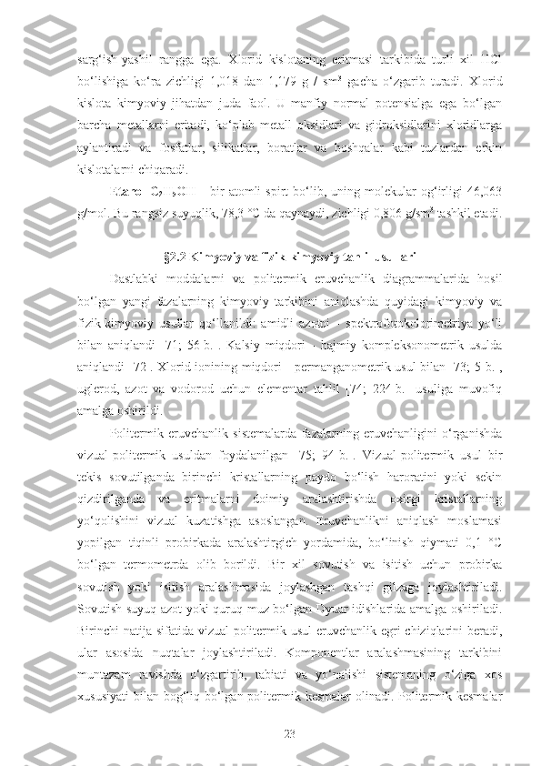 sarg‘ish-yashil   rangga   ega.   Xlorid   kislotaning   eritmasi   tarkibida   turli   xil   HCl
bo‘lishiga   ko‘ra   zichligi   1,018   dan   1,179   g   /   sm 3
  gacha   o‘zgarib   turadi.   Xlorid
kislota   kimyoviy   jihatdan   juda   faol.   U   manfiy   normal   potensialga   ega   bo‘lgan
barcha   metallarni   eritadi,   ko‘plab   metall   oksidlari   va   gidroksidlarini   xloridlarga
aylantiradi   va   fosfatlar,   silikatlar,   boratlar   va   boshqalar   kabi   tuzlardan   erkin
kislotalarni chiqaradi.
Etanol   C
2 H
5 OH   -   b ir   atomli   spirt   bo‘lib,   u ning  molekular   og‘irligi   46,063
g/mol . Bu rangsiz suyuqlik, 78,3   °C da qaynaydi, zichligi 0,806 g/sm 3
 tashkil etadi .
§2.2  Kimyoviy va fizik-kimyoviy tahlil usullari
Dastlabki   moddalarni   va   politermik   eruvchanlik   diagrammalarida   hosil
bo‘lgan   yangi   fazalarning   kimyoviy   tarkibini   aniqlashda   quyidagi   kimyoviy   va
fizik-kimyoviy   usullar   qo‘llanildi:   amidli   azotni   -   spektrofotokolorimetriya   yo‘li
bilan   aniqlandi   [71;   56-b.].   Kalsiy   miqdori   -   hajmiy   kompleksonometrik   usulda
aniqlandi [72]. Xlorid ionining miqdori - permanganometrik usul bilan [73; 5-b.],
uglerod,   azot   va   vodorod   uchun   elementar   tahlil   [74;   224-b.]   usuliga   muvofiq
amalga oshirildi.
Politermik   eruvchanlik   sistemalarda   fazalarning   eruvchanligini   o‘rganishda
vizual-politermik   usuldan   foydalanilgan   [75;   94-b.].   Vizual-politermik   usul   bir
tekis   sovutilganda   birinchi   kristallarning   paydo   bo‘lish   haroratini   yoki   sekin
qizdirilganda   va   eritmalarni   doimiy   aralashtirishda   oxirgi   kristallarning
yo‘qolishini   vizual   kuzatishga   asoslangan.   Eruvchanlikni   aniqlash   moslamasi
yopilgan   tiqinli   probirkada   aralashtirgich   yordamida,   bo‘linish   qiymati   0,1   °C
bo‘lgan   termometrda   olib   borildi.   Bir   xil   sovutish   va   isitish   uchun   probirka
sovutish   yoki   isitish   aralashmasida   joylashgan   tashqi   gilzaga   joylashtiriladi.
Sovutish suyuq azot yoki quruq muz bo‘lgan Dyuar idishlarida amalga oshiriladi.
Birinchi natija sifatida vizual-politermik usul  eruvchanlik egri  chiziqlarini  beradi,
ular   asosida   nuqtalar   joylashtiriladi.   Komponentlar   aralashmasining   tarkibini
muntazam   ravishda   o‘zgartirib,   tabiati   va   yo‘nalishi   sistemaning   o‘ziga   xos
xususiyati  bilan bog‘liq bo‘lgan politermik kesmalar  olinadi. Politermik kesmalar
23 