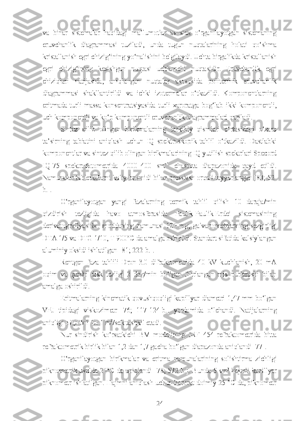 va   binar   sistemalar   haqidagi   ma’lumotlar   asosida   o‘rganilayotgan   sistemaning
eruvchanlik   diagrammasi   tuziladi,   unda   tugun   nuqtalarining   holati   qo‘shma
kristallanish egri chizig‘ining yo‘nalishini belgilaydi. Uchta birgalikda kristallanish
egri   chizig‘ining   kesishgan   nuqtasi   uchlamchi   nuqtasidir.   Eruvchanlik   egri
chiziqlari   natijasida,   aniqlangan   nuqtalar   asososida   politermik   eruvchanlik
diagrammasi   shakllantirildi   va   ichki   izotermalar   o‘tkazildi.   Komponentlarning
eritmada   turli   massa   konsentratsiyasida   turli   xaroratga   bog‘lab   ikki   komponentli,
uch komponentli va ko‘p komponentli eruvchanlik diagrammalari quriladi.
Sintez   qilib   olingan   birikmalarning   tarkibiy   qismlari   o‘rtasidagi   o‘zaro
ta’sirning   tabiatini   aniqlash   uchun   IQ   spektroskopik   tahlil   o‘tkazildi.   Dastlabki
komponentlar va sintez qilib olingan birikmalarining IQ yutilish spektrlari Specord
IQ-75   spektrofotometrida   4000–400   sm –1
  chastota   diapazonida   qayd   etildi.
Namunalar tabletkalarni kaliy bromidi bilan presslash orqali tayyorlangan [80; 52-
b.].
O‘rganilayotgan   yangi   fazalarning   termik   tahlil   qilish   10   daraja/min
qizdirish   tezligida   havo   atmosferasida   Paulik-Paulik-Erdei   sistemasining
derivatografiyasida     moddaning   namunasi   100   mg,   galvanometrlarning   sezgirligi
DTA 1/5 va DTG 1/10, T 900°C da amalga oshirildi. Standart sifatida kalsiylangan
aluminiy oksidi ishlatilgan [81; 222-b.].
Rentgen   faza   tahlili   Dron-3.0   difraktometrida   40   kV   kuchlanish,   20   mA
oqim   va   qarshi   disk   tezligi   2   deg/min   bo‘lgan   filtrlangan   mis   nurlanishi   bilan
amalga oshirildi. 
Eritmalarning kinematik qovushqoqligi  kapillyar diametri 1,47 mm bo‘lgan
VPJ   tipidagi   viskozimetr   [ 76;   117-124-b.]   yordamida   o‘lchandi.   Natijalarning
aniqligi ±0,0001 10-1 m 2
/sek tashkil etadi.
Nur   sindirish   ko‘rsatkichi   BM   modelining   IRF   454   refraktometrida   bitta
refraktometrik birlik bilan 1,2 dan 1,7 gacha bo‘lgan diapazonda aniqlandi [77].
O‘rganilayotgan   birikmalar   va   eritma   namunalarining   solishtirma   z ichligi
piknometrik usulda 20°C da aniqlandi [ 78 ;   572-b. ].   Bunda 5 sm 3
  hajmli kapillyar
piknometr ishlatilgan. Hajmni aniqlash uchun harorat doimiy 25 °C da, piknometr
24 