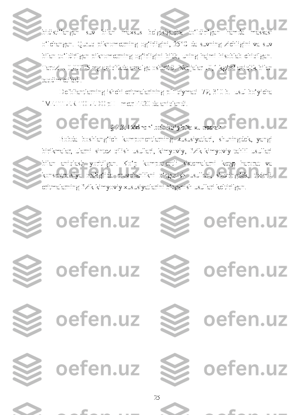bidistillangan   suv   bilan   maxsus   belgisigacha   to‘ldirilgan   hamda   massasi
o‘lchangan.   Quruq   piknometrning   og‘irligini,   25° C   da   suvning   zichligini   va   suv
bilan   to‘ldirilgan   piknometrning   og‘irligini   bilib,   uning   hajmi   hisoblab   chiqilgan.
Tarozi ± 0,00005 mg aniqlikda amalga oshirildi. Natijalar ±0,1 kg/m 3
 aniqlik bilan
taqdim etiladi.
Defoliantlarning ishchi eritmalarining  pH  qiymati [79; 310-b.] usul bo‘yicha
"METTLER TOLEDO  pH  –metr FE20 da aniqlandi.
§ 2.3.  Ikkinchi bob bo‘yicha xulosalar
Bobda   boshlang‘ich   komponentlarning   xususiyatlari,   shuningdek,   yangi
birikmalar,   ularni   sintez   qilish   usullari,   kimyoviy,   fizik-kimyoviy   tahlil   usullari
bilan   aniqlash   yoritilgan.   Ko‘p   komponentli   sistemalarni   keng   harorat   va
konsentratsiya   oralig‘ida   eruvchanlikni   o‘rganish   usullari,   shuningdek,   tizimli
eritmalarning fizik-kimyoviy xususiyatlarini o‘rganish usullari keltirilgan.
25 