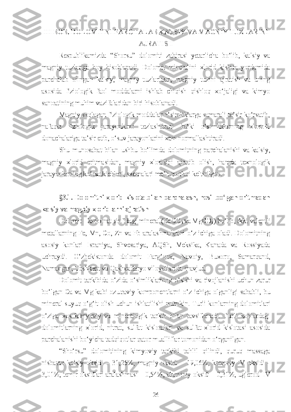 III BOB. DOLOMITNI PARCHALAB KALSIY VA MAGNIY TUZLARINI
AJRATISH
Respublikamizda   “Shorsu”   dolomiti   zahirasi   yetarlicha   bo‘lib,   kalsiy   va
magniy   tuzlariga   boy   hisoblanadi.   Dolomit   mineralini   xlorid   kislota   yordamida
parchalab   olingan   kalsiy,   magniy   tuzlaridan,   magniy   tuzini   ajratish   va   uning
asosida   fiziologik   faol   moddalarni   ishlab   chiqish   qishloq   xo‘jaligi   va   kimyo
sanoatining muhim vazifalaridan biri hisoblanadi.
Magniy saqlagan fiziologik moddalar o‘simliklarga samarali ta’sir ko‘rsatib,
nafaqat   fiziologik   jarayonlarni   tezlashtiradi   balki   o‘simliklarning   xlorofil
donachalariga ta’sir etib, o‘suv jarayonlarini xam normallashtiradi.
Shu   munosabat   bilan   ushbu   bo‘limda   dolomitning   parchalanishi   va   kalsiy,
magniy   xlorid   eritmasidan,   magniy   xloridini   ajratib   olish,   hamda   texnologik
jarayonlarning ko‘rsatkichlari, sxemalari ma’lumotlari keltirilgan.
§3.1.   Dolomitni xlorid kislota bilan parchalash, hosil bo‘lgan eritmadan
kalsiy va magniy xloridlarni ajratish
Dolomit - karbonat sinfidagi mineral (CaCO
3  va MgCO
3 ) bo‘lib, ikki valentli
metallarning Fe, Mn, Co, Zn va Pb aralashmalarini o‘z ichiga oladi. Dolomitning
asosiy   konlari   Ispaniya,   Shvesariya,   AQSh,   Meksika,   Kanada   va   Rossiyada
uchraydi.   O‘ zbekistonda   dolomit   Far g‘ ona,   Navoiy,   Buxoro,   Samarqand,
Namangan, Toshkent va Qashqadaryo viloyatlarida  mavjud .
Dolomit   tarkibida o‘ zida   o‘ simliklarning   o‘ sishi va rivojlanishi uchun zarur
b o‘ lgan Ca   va   Mg kabi  ozuqaviy komponentlarni   o‘z   ichiga olganligi sababli, bu
mineral suyuq   o‘g‘ it olish   uchun   ishlatilishi mumkin. Turli konlarning dolomitlari
o‘ ziga   xos   kimyoviy   va   mineralogik   tarkib   bilan   tavsiflanadi.   Turli   konlardagi
dolomitlarning   xlorid,   nitrat,   sulfat   kislotalari   va   sulfat-xlorid   kislotasi   asosida
parchalanishi b o‘ yicha tadqiqotlar  qator  mualliflar tomonidan  o‘rganilgan .
“Sho‘rsu”   dolomitining   kimyoviy   tarkibi   tahlil   qilindi,   quruq   massaga
nisbatan   kalsiy   oksidi   –   31,25%,   magniy   oksidi   –   19,06%,   kremniy   IV   oksidi
  –
3,01%, temir oksidlari aralashmasi – 0,54%, aluminiy oksidi
  – 0,31%, uglerod  IV
26 