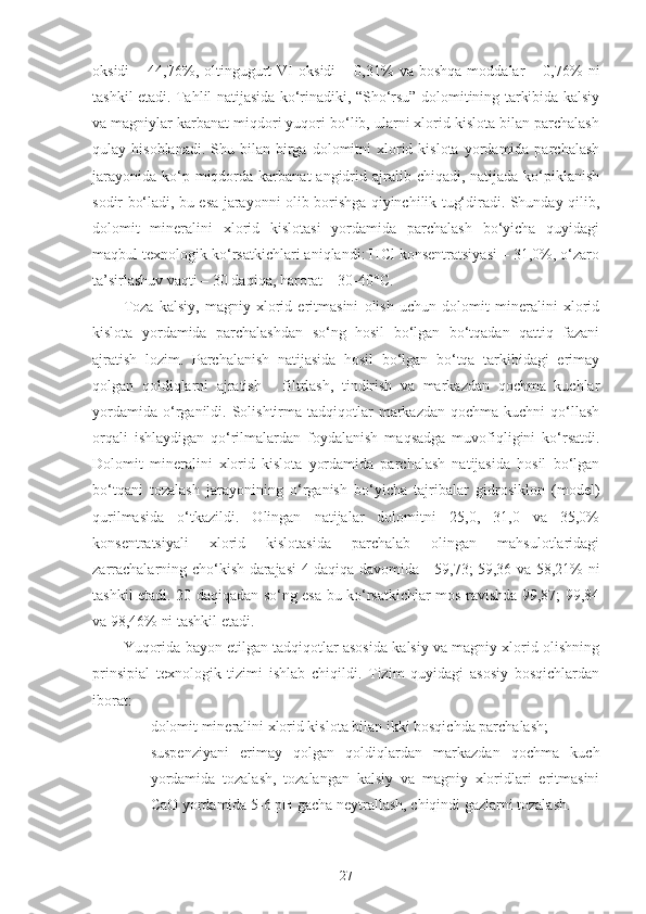 oksidi   –  44,76%,  oltingugurt   VI   oksidi   –  0,31%   va  boshqa   moddalar   –  0,76%   ni
tashkil etadi. Tahlil natijasida ko‘rinadiki, “Sho‘rsu” dolomitining tarkibida kalsiy
va magniylar karbanat miqdori yuqori bo‘lib, ularni xlorid kislota bilan parchalash
qulay  hisoblanadi.  Shu  bilan  birga  dolomitni   xlorid  kislota  yordamida  parchalash
jarayonida  ko‘p miqdorda karbanat   angidrid  ajralib chiqadi,  natijada  ko‘piklanish
sodir bo‘ladi, bu esa jarayonni olib borishga qiyinchilik tug‘diradi. Shunday qilib,
dolomit   mineralini   xlorid   kislotasi   yordamida   parchalash   bo‘yicha   quyidagi
maqbul texnologik ko‘rsatkichlari aniqlandi: HCl konsentratsiyasi – 31,0%, o‘zaro
ta’sirlashuv vaqti – 30 daqiqa, harorat – 30-40°C. 
Toza   kalsiy,   magniy   xlorid   eritmasini   olish   uchun   dolomit   mineralini   xlorid
kislota   yordamida   parchalashdan   so‘ng   hosil   bo‘lgan   bo‘tqadan   qattiq   fazani
ajratish   lozim.   Parchalanish   natijasida   hosil   bo‘lgan   bo‘tqa   tarkibidagi   erimay
qolgan   qoldiqlarni   ajratish   -   filtrlash,   tindirish   va   markazdan   qochma   kuchlar
yordamida   o‘rganildi.  Solishtirma  tadqiqotlar   markazdan  qochma  kuchni  qo‘llash
orqali   ishlaydigan   qo‘rilmalardan   foydalanish   maqsadga   muvofiqligini   ko‘rsatdi.
Dolomit   mineralini   xlorid   kislota   yordamida   parchalash   natijasida   hosil   bo‘lgan
bo‘tqani   tozalash   jarayonining   o‘rganish   bo‘yicha   tajribalar   gidrosiklon   (model)
qurilmasida   o‘tkazildi.   Olingan   natijalar   dolomitni   25,0,   31,0   va   35,0%
konsentratsiyali   xlorid   kislotasida   parchalab   olingan   mahsulotlaridagi
zarrachalarning cho‘kish darajasi 4 daqiqa davomida     59,73; 59,36 va 58,21% ni
tashkil etadi. 20 daqiqadan so‘ng esa bu ko‘rsatkichlar mos ravishda 99,87; 99,84
va 98,46% ni tashkil etadi.
Yuqorida bayon etilgan tadqiqotlar asosida kalsiy va magniy xlorid olishning
prinsipial   texnologik   tizimi   ishlab   chiqildi.   Tizim   quyidagi   asosiy   bosqichlardan
iborat:
- dolomit mineralini xlorid kislota bilan ikki bosqichda parchalash;
- suspenziyani   erimay   qolgan   qoldiqlardan   markazdan   qochma   kuch
yordamida   tozalash,   tozalangan   kalsiy   va   magniy   xloridlari   eritmasini
CaO yordamida 5-6 pH gacha neytrallash, chiqindi gazlarni tozalash.
27 