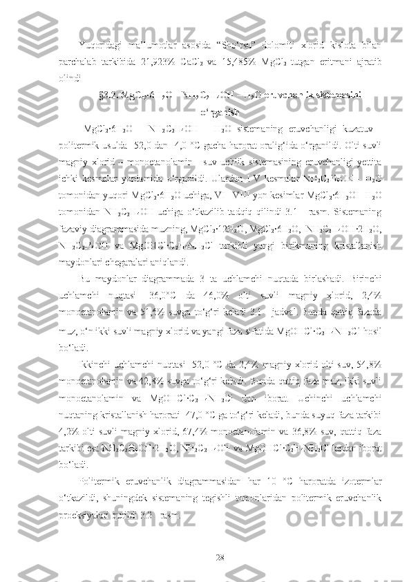 Yuqoridagi   ma’lumotlar   asosida   “Sho‘rsu”   dolomiti   xlorid   kislota   bilan
parchalab   tarkibida   21,923%   CaCl
2   va   15,485%   MgCl
2   tutgan   eritmani   ajratib
olindi
§3.2.  MgCl
2 ·6H
2 O – NH
2 C
2 H
4 OH – H
2 O  eruvchanlik sistemasini
o‘rganish
MgCl
2 ·6H
2 O   –   N H
2 C
2 H
4 OH   –   H
2 O   sistemaning   eruvchanligi   kuzatuv   -
politermik usulda - 52,0   dan -4,0 ° C   gacha harorat oralig‘ida o‘rganildi. Olti suvli
magniy   xlorid   –   monoetanolamin   -   suv   uchlik   sistemasining   eruvchanligi   yettita
ichki   kesmalar   yordamida   o‘rganildi.   Ulardan   I-V   kesmalar   N H
2 C
2 H
4 OH   -   H
2 O
tomonidan yuqori   MgCl
2 ·6H
2 O   uchiga, VI– VIII yon kesimlar   MgCl
2 ·6H
2 O   - H
2 O
tomonidan   N H
2 C
2 H
4 OH   uchiga   o‘tkazilib   tadqiq   qilindi   3.1   -   rasm.   Sistemaning
fazaviy diagrammasida muzning,  MgCl
2 · 12 H
2 O ,  MgCl
2 ·6H
2 O ,  N H
2 C
2 H
4 OH · 2 H
2 O ,
N H
2 C
2 H
4 OH   va   Mg OHC l ·C
2 H
4 NH
2 Cl   tarkibli   yangi   birikmaning   kristallanish
maydonlari chegaralari aniqlandi.
Bu   maydonlar   diagrammada   3   ta   uchlamchi   nuqtada   birlashadi.   Birinchi
uchlamchi   nuqtasi   - 36 , 0 ° C   da   4 6 , 0 %   olti   suvli   magniy   xlorid,   2,4%
monoetanolamin   va   51,6%   suvga   to‘g‘ri   keladi   3.1   -   jadval.   Bunda   qattiq   fazada
muz, o‘n ikki suvli magniy xlorid va yangi faza sifatida  Mg OHC l ·C
2 H
4 NH
2 Cl   hosil
bo‘ladi. 
Ikkinchi  uchlamchi  nuqtasi  -52,0 ° C   da 2,4%  magniy xlorid olti  suv, 54,8%
monoetanolamin va 42,8% suvga to‘g‘ri keladi. Bunda qattiq faza muz, ikki suvli
monoetanolamin   va   Mg OHC l ·C
2 H
4 NH
2 Cl   dan   iborat.   Uchinchi   uchlamchi
nuqtaning kristallanish harorati -47,0 °C ga to‘g‘ri keladi, bunda suyuq faza tarkibi
4,2%   olti   suvli   magniy  xlorid,  67,4%   monoetanolamin   va   36,8%   suv,   qattiq  faza
tarkibi esa N H
2 C
2 H
4 OH · 2 H
2 O,  N H
2 C
2 H
4 OH va  Mg OHC l ·C
2 H
4 NH
2 Cl lardan iborat
bo‘ladi.
Politermik   eruvchanlik   diagrammasidan   har   10   ° C   haroratda   izotermlar
o‘tkazildi,   shuningdek   sistemaning   tegishli   tomonlaridan   politermik   eruvchanlik
proeksiyalari qurildi 3.2 - rasm.
28 