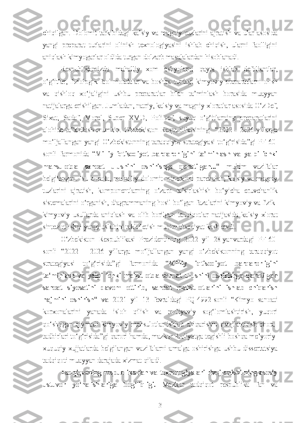 chiqilgan.   Dolomit   tarkibidagi   kalsiy   va   magniy   tuzlarini   ajratish   va   ular   asosida
yangi   preparat   turlarini   olinish   texnologiyasini   ishlab   chiqish,   ularni   faolligini
aniqlash kimyogarlar oldida turgan dolzarb masalalardan hisoblanadi. 
Respublikamizda   mahalliy   xom   ashyolarni   qayta   ishlab   defoliantlar,
o‘g‘itlar, fiziologik faol  moddalar  va boshqa  turdagi  kimyoviy preparatlarni  olish
va   qishloq   xo‘jaligini   ushbu   preparatlar   bilan   ta’minlash   borasida   muayyan
natijalarga erishilgan. Jumladan, natriy, kalsiy va magniy xloratlar asosida O‘zDef,
Sixat,   Sadaf,   Morel,   Super   XMD,   PoliDef,   suyuq   o‘g‘itlarning   preparatlarini
alohida  ta’kidlash   mumkin.  O‘zbekiston   Respublikasining     “ 2022  -   2026   yillarga
mo‘ljallangan   yangi   O‘zbekistonning   taraqqiyot   strategiyasi   to‘g‘risida ”gi   PF-60-
sonli   farmonida   “ Milliy   iqtisodiyot   barqarorligini   ta’minlash   va   yalpi   ichki
mahsulotda   sanoat   ulushini   oshirishga   qaratilgan...”   muhim   vazifalar
belgilangan . Bu borada, mahalliy dolomit  mineralini  parchalab, kalsiy  va magniy
tuzlarini   ajratish,   komponentlarning   o‘zaro   ta’sirlashish   bo‘yicha   eruvchanlik
sistemalarini o‘rganish, diagrammaning hosil bo‘lgan fazalarini kimyoviy va fizik-
kimyoviy   usullarda   aniqlash   va   olib   borilgan   tadqiqotlar   natijasida   kalsiy   xlorat
sintez qilishni yangi uslubini taklif etish muhim ahamiyat kasb etadi.
O‘zbekiston   Respublikasi   Prezidentining   2022   yil   28-yanvardagi   PF-60-
sonli   “ 2022   -   2026   yillarga   mo‘ljallangan   yangi   o‘zbekistonning   taraqqiyot
strategiyasi   to‘g‘risida ”gi   farmonida   “ Milliy   iqtisodiyot   barqarorligini
ta’minlash   va   yalpi   ichki   mahsulotda   sanoat   ulushini   oshirishga   qaratilgan
sanoat   siyosatini   davom   ettirib,   sanoat   mahsulotlarini   ishlab   chiqarish
hajmini   oshirish”   va   2021   yil   13   fevraldagi   PQ-4992-sonli   “ Kimyo   sanoati
korxonalarini   yanada   isloh   qilish   va   moliyaviy   sog‘lomlashtirish,   yuqori
qo‘shilgan   qiymatli   kimyoviy   mahsulotlar   ishlab   chiqarishni   rivojlantirish   chora-
tadbirlari to‘g‘risida ”gi qarori  hamda, mazkur faoliyatga tegishli boshqa me’yoriy-
xuquqiy   xujjatlarda   belgilangan   vazifalarni   amalga   oshirishga   ushbu   dissertatsiya
tadqiqoti muayyan darajada xizmat qiladi.
Tadqiqotning respublika fan va texnologiyalari rivojlanishi-ning asosiy
ustuvor   yo‘nalishlariga   bog‘liqligi.   Mazkur   tadqiqot   respublika   fan   va
3 