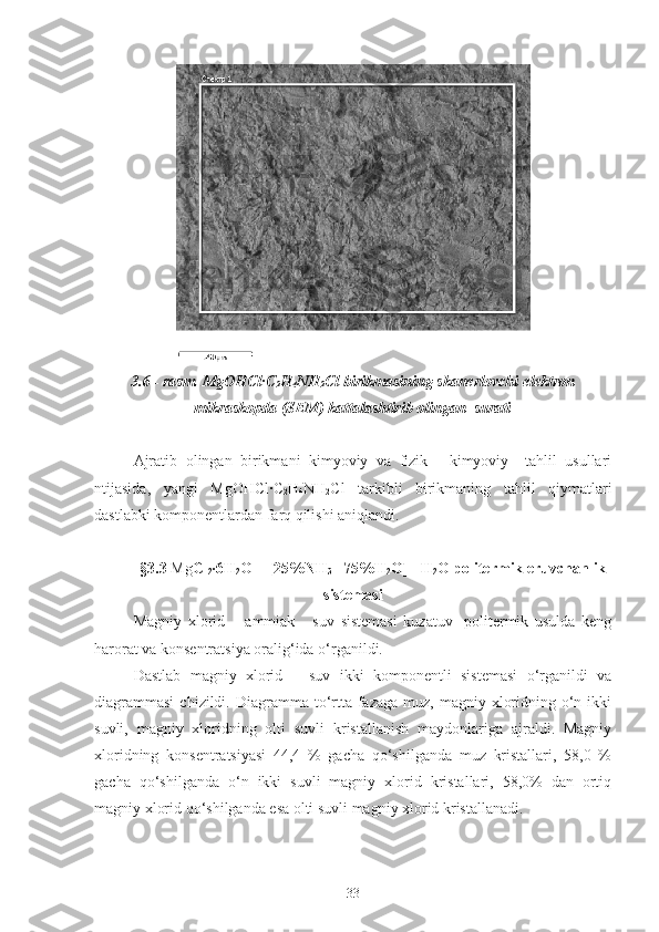 3.6 - rasm.   Mg OHC l ·C
2 H
4 NH
2 Cl birikmasining skanerlovchi elektron
mikraskopda (SEM) kattalashtirib olingan  surati
Ajratib   olingan   birikmani   kimyoviy   va   fizik   -   kimyoviy     tahlil   usullari
ntijasida,   yangi   Mg OHC l ·C
2 H
4 NH
2 Cl   tarkibli   birikmaning   tahlil   qiymatlari
dastlabki komponentlardan farq qilishi aniqlandi.
§3.3   Mg Cl
2 ·6H
2 O   – [ 25% NH
3 +
  75% H
2 O] - H
2 O  politermik eruvchanlik
sistemasi
Magniy   xlorid   –   ammiak   -   suv   sistemasi   kuzatuv   -politermik   usulda   keng
harorat va konsentratsiya oralig‘ida o‘rganildi.
Dastlab   magniy   xlorid   –   suv   ikki   komponentli   sistemasi   o‘rganildi   va
diagrammasi   chizildi. Diagramma to‘rtta  fazaga  muz, magniy  xloridning  o‘n  ikki
suvli,   magniy   xloridning   olti   suvli   kristallanish   maydonlariga   ajraldi.   Magniy
xloridning   konsentratsiyasi   44,4   %   gacha   qo‘shilganda   muz   kristallari,   58,0   %
gacha   qo‘shilganda   o‘n   ikki   suvli   magniy   xlorid   kristallari,   58,0%   dan   ortiq
magniy xlorid qo‘shilganda esa olti suvli magniy xlorid kristallanadi.
33 