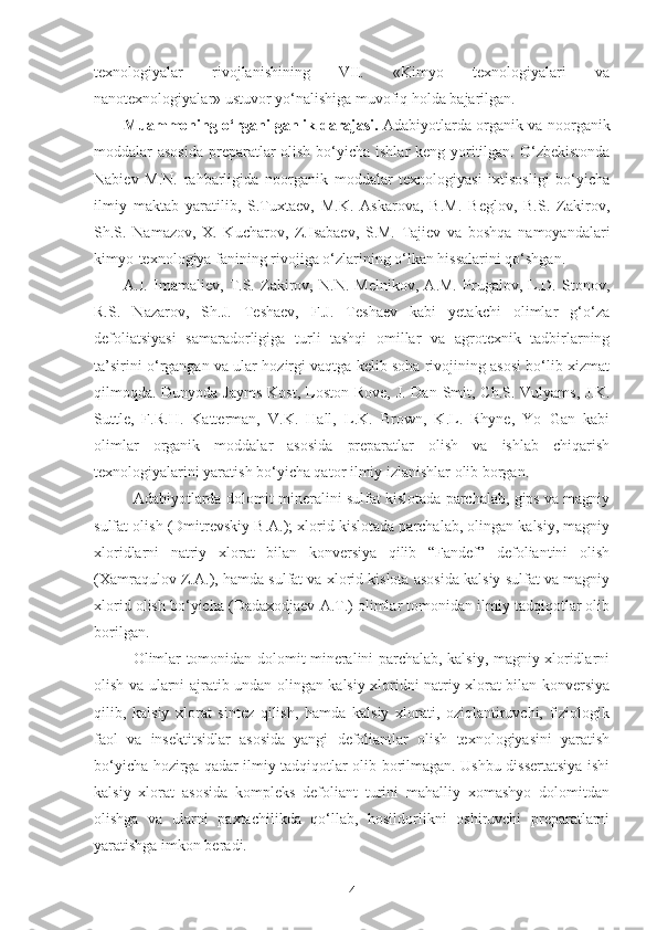 texnologiyalar   rivojlanishining   VII.   «Kimyo   texnologiyalari   va
nanotexnologiyalar» ustuvor yo‘nalishiga muvofiq holda bajarilgan.
Muammoning o‘rganilganlik darajasi.   Adabiyotlarda organik va noorganik
moddalar asosida  preparatlar  olish bo‘yicha ishlar keng yoritilgan. O‘zbekistonda
Nabiev   M.N.   rahbarligida   noorganik   moddalar   texnologiyasi   ixtisosligi   bo‘yicha
ilmiy   maktab   yaratilib,   S.Tuxtaev,   M.K.   Askarova,   B.M.   Beglov,   B.S.   Zakirov,
Sh.S.   Namazov,   X.   Kucharov,   Z.Isabaev,   S.M.   Tajiev   va   boshqa   namoyandalari
kimyo-texnologiya fanining rivojiga o‘zlarining o‘lkan hissalarini qo‘shgan. 
A.I.   Imamaliev,   T.S.   Zakirov,   N.N.   Melnikov,   A.M.   Prugalov,   L.D.   Stonov,
R.S.   Nazarov,   Sh.J.   Teshaev,   F.J.   Teshaev   kabi   yetakchi   olimlar   g‘o‘za
defoliatsiyasi   samaradorligiga   turli   tashqi   omillar   va   agrotexnik   tadbirlarning
ta’sirini o‘rgangan va ular hozirgi vaqtga kelib soha rivojining asosi bo‘lib xizmat
qilmoqda. Dunyoda Jayms  Kost,   Loston Rove ,   J. Dan Smit , Ch.S. Vulyams, J.K.
Suttle,   F.R.H.   Katterman,   V.K.   Hall,   L.K.   Brown,   K.L.   Rhyne,   Yo   Gan   kabi
olimlar   organik   moddalar   asosida   preparatlar   olish   va   ishlab   chiqarish
texnologiyalarini yaratish bo‘yicha qator ilmiy izlanishlar olib borgan.
Adabiyotlarda dolomit mineralini sulfat kislotada parchalab, gips va magniy
sulfat olish (Dmitrevskiy B.A.); xlorid kislotada parchalab, olingan kalsiy, magniy
xloridlarni   natriy   xlorat   bilan   konversiya   qilib   “Fandef”   defoliantini   olish
(Xamraqulov Z.A.), hamda sulfat va xlorid kislota asosida kalsiy sulfat va magniy
xlorid olish bo‘yicha (Dadaxodjaev A.T.) olimlar tomonidan ilmiy tadqiqotlar olib
borilgan.
Olimlar tomonidan dolomit mineralini parchalab, kalsiy, magniy xloridlarni
olish va ularni ajratib undan olingan kalsiy xloridni natriy xlorat bilan konversiya
qilib,   kalsiy   xlorat   sintez   qilish,   hamda   kalsiy   xlorati,   oziqlantiruvchi,   fiziologik
faol   va   insektitsidlar   asosida   yangi   defoliantlar   olish   texnologiyasini   yaratish
bo‘yicha hozirga qadar ilmiy tadqiqotlar olib borilmagan. Ushbu dissertatsiya ishi
kalsiy   xlorat   asosida   kompleks   defoliant   turini   mahalliy   xomashyo   dolomitdan
olishga   va   ularni   paxtachilikda   qo‘llab,   hosildorlikni   oshiruvchi   preparatlarni
yaratishga imkon beradi. 
4 