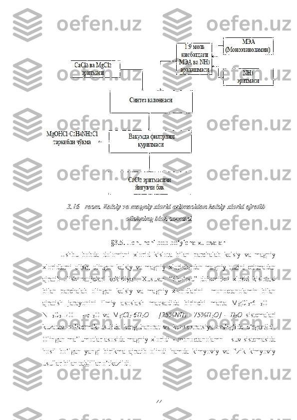 3.16 - rasm.  Kalsiy va magniy xlorid eritmasidan kalsiy xlorid ajratib
olishning blok sxemasi
§3.5. Uchunchi bob bo‘yicha xulosalar
Ushbu   bobda   dolomitni   xlorid   kislota   bilan   parchalab   kalsiy   va   magniy
xloridlarni   olish,   olingan   kalsiy   va   magniy   xloridlardan   magniy   tuzini   eritmadan
ajratib   olish   natijalari   keltirilgan.   Xususan   “Sho‘rsu”   dolomitini   xlorid   kislotasi
bilan   parchalab   olingan   kalsiy   va   magniy   xloridlarini     monoetanolamin   bilan
ajratish   jarayonini   ilmiy   asoslash   maqsadida   birinchi   marta   MgCl
2 ·6H
2 O   –
N H
2 C
2 H
4 OH   -   H
2 O   va   Mg Cl
2 ∙6H
2 O   –   [ 25% NH
3 +
  75% H
2 O]   -   H
2 O   sistemalari
kuzatuv–politermik   usulida   keng   harorat   va   konsentratsiya   oralig‘ida   o‘rganildi.
Olingan ma’lumotlar   asosida   magniy xloridi  –  monoetanolamn  –  suv  sistemasida
hosil   bo‘lgan   yangi   birikma   ajratib   olindi   hamda   kimyoviy   va   fizik–kimyoviy
usullar bilan tahlillar o‘tkazildi. 
44 