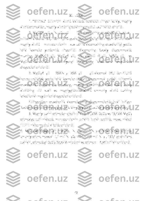 XULOSA
1.   “Sho‘rsu”   dolomitini   xlorid   kislotada   parchalab   olingan   kalsiy,   magniy
xlorid eritmasidan, magniy xloridni ajratishning maqbul usuli ishlab chiqildi. 
2.   MgCl
2 ·6H
2 O   –   N H
2 C
2 H
4 OH   –   H
2 O   sistemaning   eruvchanligi   kuzatuv   -
politermik   usulda   - 52,0   dan   -4,0° C   gacha   harorat   oralig‘ida   o‘rganildi.   Olti   suvli
magniy   xlorid   –   monoetanolamin   -   suv   uchlik   sistemasining   eruvchanligi   yettita
ichki   kesmalar   yordamida   o‘rganildi.   Sistemaning   fazaviy   diagrammasida
muzning,   MgCl
2 · 12 H
2 O ,   MgCl
2 ·6H
2 O ,     N H
2 C
2 H
4 OH · 2 H
2 O ,   N H
2 C
2 H
4 OH   va
Mg OHC l ·C
2 H
4 NH
2 Cl   tarkibli   yangi   birikmaning   kristallanish   maydonlari
chegaralari aniqlandi.
3.   MgCl
2 ·6H
2 O   –   [ 25% NH
3 +
  75% H
2 O]   -   H
2 O   sistemasi   -36,0   dan   40,0 o
C
harorat   oralig‘ida   yettita   ichki   kesmalar   o‘tkazib   diagrammasi   qurildi.   Politermik
eruvchanlik   diagrammada   muzning,   magniy   xloridning   o‘nikki   suvli,   kalsiy
xloridning   olti   suvli   va   magniygidrooksoxlorid   ammoniy   xlorid   tuzining
kristallanish maydonlari chegaralari aniqlandi. 
4.O‘rganilgan   eruvchanlik   sistemalarining   diagrammalarida   hosil   bo‘lgan
fazalarning tarkibi kimyoviy va fizik-kimyoviy tahlil usullari yordamida aniqlandi.
5. Magniy tuzini eritmadan ajratib olishda 21,92% CaCl
2   va 15,49% MgCl
2
eritmasiga   turli   nisbatda   monoetanolamin   qo‘shib   borish   tartibida   massa   nisbati
100 10 nisbat maqbul sifatida aniqlandi.˸
6.   MgCl
2   eritmasiga
  turli   nisbatda   [NH
2 C
2 H
4 OH+NH
3 ]qo‘shib   borish   tartibida
umumiy eritma massasi  [0,1 mol NH
2 C
2 H
4 OH + 0,9 mol NH
3 ], 152,4 gr cho‘kma
tushishi, eritmadagi CaCl
2  27,79 % miqdorni va eritma pH-6,86 bo‘lishi aniqlandi.
45 