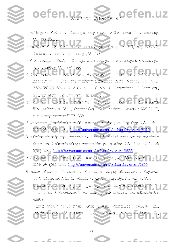 ADABIYOTLAR RO‘YHATI
1.Paffengolsa   K . N .   i   dr .   Geologicheskiy   slovar:   v   2 - x   tomax .   Pod   redaksiey,
M . :1978 .  Nedra . 
2.Pettidjon   F .   Dj .   Karbonatn    ы    e   porod    ы    ,   per .   s   angl .,   t .   1 - 2 ,   M .,   1970 - 71 ;
Osadochn ы e   porod ы ,  per .  s   angl .,  M .,  1981 .
3.Kozlovskogo   Ye . A .   Gornaya   ensiklopediya .   Sovetskaya   ensiklopediya .
Pod   redaksiey. M . :   1984-1991 .
4. Determination   of   Calcium   and   Magnesium   in   limestones   and   Dolomites
Application   of   the   Ethylenediaminetetraacetic   Acid   Method.   JOHN   J.
BANEWICZ   AND   CHARLES   T.   KENNER.   Department   of   Chemistry,
Southern Methodist University, Dallas, Tex.  
5. (PATENT)   Sposob   pererabotki   dolomita.   Lokshin   E.P. ,   Makarov
V.N. ,   Kalinnikov   V.T. ,   Kremeneskaya   I.P.,   podacha   zayavki:1996-12-03 ,
publikatsiya patenta: 20.02.1998
6.Universum: Texnicheskie nauki : elektron. nauchn. jurn. Ergashev D.A. [i dr.].
2019. № 11(68). URL:  http://7universum.com/ru/tech/archive/item/8219
7.Issledovanie   vliyaniya   temperatur ы   i   prodoljitelnosti   protsessa   na   razlojenie
dolomitov   Dexkanabadskogo   mestorojdeniya .   Mixliev   O.A.   [i   dr.].   2019.   №
1(58). URL:  http://7universum.com/ru/tech/archive/item/6855
8.Universum:   Texnicheskie   nauki   :   elektron.   nauchn.   jurn.   Mixliev   O.A.   [i   dr.].
2019. № 1(58). URL:  http://7universum.com/ru/tech/archive/item/6855
9. Petrov   Vladimir   Ernestovich,   Konovalov   Sergey   Anatolevich,   Zayavka:
2016123009, 09.06.2016, 196006, Sankt-Peterburg, a/ya 70, Petrovu V.E.
10. Poluchenie  magnezii  iz  poluobojjennogo  dolomita. B.A.Dmitrevskiy,  N. N.
Treuщenko,  S. K. svetkov.  Tekst nauchnoy stati po spesialnosti « Ximicheskie
nauki »
11.( Patent)   Sposob   polucheniya   oksida   kalsiya .   Izobretatel:   Polyakov   L.A.,
Tatarinov   A.N.,   Monastыrev   Yu.A.,   Izovskaya   L.N.,   Kiseleva   T.G.,
46 