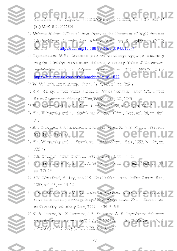 Konoplina   L.Ya.,   Zayavka:   2002127054/12,   10.10.2002 ,   RU   2   214   966   S1
(51) MPK S 01 F 11/06
12.Mahmut   Altiner .   Effect   of   Base   Types   on   the   Properties   of   MgO   Particles
Obtained   from   Dolomite   Ore.   Mining,   Metallurgy   &   Exploration   (2019)
36:1013–1020,  https://doi.org/10.1007/s42461-019-00122-7
13.Tojimamatova   M.Yo.   Izuchenie   protsessa   vыdeleniya   vyajuщix   soedineniy
magniya   i   kalsiya   rastvoreniem   dolomita   v   azotnoy   kislote   //   Universum:
texnicheskie   nauki   :   elektron.   nauchn.   jurn.   2020.   12(81).   URL:
https://7universum.com/ru/tech/archive/item/11022 .
14.W. Moldenhauer: Z. Anorg. Chem., 1906, vol. 51, pp. 369-90.
15.K.K.   Kelley:   United   States   Bureau   of   Mines   Technical   Paper   676,   United
States Government Printing Office, Washington, DC, 1945.
16.V.B. Kasner: Tonid. Zt. U. Kerm. Rundschau, 1958, vol. 82, pp. 290-91.
17.Y.E. Vilnyansky and E.I. Savinkova: Z. Prikl. Khim., 1955, vol. 28, pp. 864-
71.
18.A.I. Orekhova, R.P. Lelekova, and E.I. Savinkova: Z. Prikl. Khim., 1979, vol.
52 (11), pp. 2597-99.
19.Y.E. Vilnyansky and E.I. Savinkova: J. Appl. Chem. USSR, 1953, No. 26, pp.
735-39.    
20.D.A. Chauhan: Indian Chem. J., 1975, vol. 9 (12), pp. 13-16.
21.F.H. Herbstein, M. Kapon, and A. Weissman:  Israel J. Chem., 1982, vol. 22,
pp. 207-13.
22.B.N.   Chaudhuri,   P.   Ray,   and   P.K.   Das-Poddar:   Trans.   Indian   Ceram.   Soc.,
1987, vol. 46, pp. 15-19.
23.Bokov   D.A.,   Blinov   S.M.   Kompleksnoe   ispolzovanie   otxodov   proizvodstva
sodы na territiroii permskogo kraya /   Kazanskaya nauka. №1. – Kazan : Izd-
vo Kazanskiy Izdatelskiy Dom, 2009. – 426. S. 5-8.
24.K.   A.   Turaev,   M.   X.   Ikramov,   J.   S.   Shukurov,   A.   S.   Togasharov.   Politerma
rastvorimosti   v   sisteme   Sa(ClO
3 )
2 ·4CO(NH
2 )
2   –   CH
2 ClCOONa   –   N
2 O.
Uzbekskiy ximicheskiy jurnal, 2022, №2, s.15-21
47 