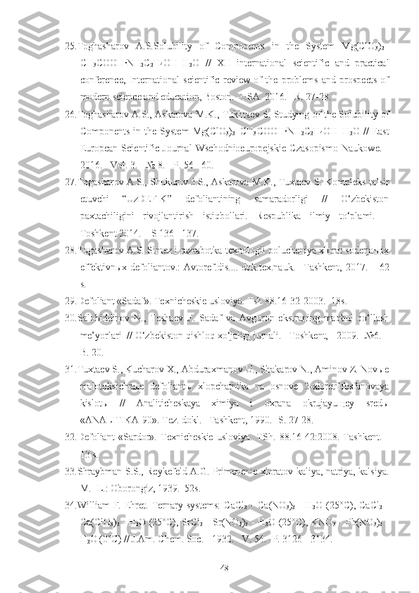25.Toghasharov   A.S. Solubility   of   Components   in   the   System   Mg(ClO
3 )
2 –
CH
3 COOH · NH
2 C
2 H
4 OH–H
2 O   //   XII   international   scientific   and   practical
conference,   International   scientific   review   of   the   problems   and   prospects   of
modern science and education, Boston. -USA. 2016. –R .  27-28.
26.Toghasharov A.S., Askarova M.K.,   Tukhtaev   S.   Studying of the Solubility of
Components   in   the  System   Mg(ClO
3 )
2 –CH
3 COOH · NH
2 C
2 H
4 OH–H
2 O  //   East
European   Scientific   Journal   Wschodnioeuropejskie   Czasopismo   Naukowe.   -
2016. - Vol. 3.  - № 8. - P. 56 - 60.
27.Togasharov A.S., Shukurov J.S., Askarova M.K., Tuxtaev S.   Kompleks ta’sir
etuvchi   “UzDEF-K”   defoliantining   samaradorligi   //   O‘zbekiston
paxtachiligini   rivojlantirish   istiqbollari.   Respublika   ilmiy   to‘plami.   –
Toshkent 2014. – S 136 - 137.
28.Togasharov A.S. Sintez i razrabotka texnologii polucheniya xlorat soderjaщix
effektivnыx defoliantov.:   Avtoref.dis....   dok.tex.nauk. –Tashkent, 201 7 . –   62
s.
29. Defoliant «Sadaf». Texnicheskie usloviya. Tsh 88.16-32-2003. -18s.
30.Salohiddinov   N.,   Teshaev   F.   Sadaf   va   Avguron   ekstraning   maqbul   qo‘llash
me’yorlari  //  O‘ zbekiston  q ishlo q  x o‘ jaligi jurnali. –Toshkent,  -  2009. -№6. –
B. 20.
31.Tuxtaev S., Kucharov X., Abduraxmanov U., Shakarov N., Aminov Z. Novыe
malotoksichnыe   defoliantы   xlopchatnika   na   osnove   2-xloretilfosfanovaya
kislotы   //   Analiticheskaya   ximiya   i   oxrana   okrujayuщey   sredы
«ANALITIKA-90». Tez. dokl. –Tashkent, 1990. -S. 27-28.
32. Defoliant   «Sardor».   Texnicheskie   usloviya.   TSh.   88.16-42:2008.   Tashkent.   -
13 s.
33.Shraybman S.S., Reykefeld A.G. Primenenie xloratov kaliya, natriya, kalsiya.
M. -L.: Oborongiz, 1939.–52s.
34.William   F.   Ehret.  Ternary   systems:   CaCl
2   -   Ca(NO
3 )
2   -   H
2 O  (25°C),  CaCl
2   -
Ca(ClO
3 )
2   - H
2 O (25°C), SrCl
2   - Sr(NO
3 )
2   - H
2 O (25°C), KNO
3   - Pb(NO
3 )
2   -
H
2 O (0°C) // J.Am. Chem. Soc. - 1932. - V. 54. -P. 3126 - 3134.
48 