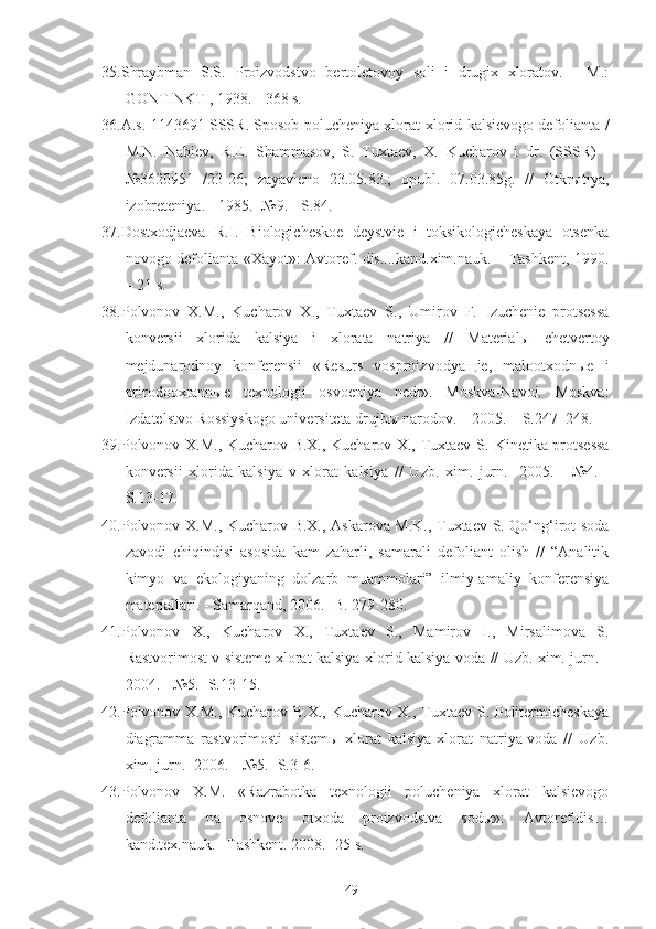 35. Shraybman   S.S.   Proizvodstvo   bertoletovoy   soli   i   drugix   xloratov.   -   M.:
GONTINKTI, 1938. - 368 s.
36.A.s. 1143691 SSSR. Sposob polucheniya xlorat-xlorid kalsievogo defolianta /
M.N.   Nabiev,   R.E.   Shammasov,   S.   Tuxtaev,   X.   Kucharov   i   dr.   (SSSR)   -
№3620951   /23-26;   zayavleno   23.05.83.;   opubl.   07.03.85g.   //   Otkrыtiya,
izobreteniya. - 1985. -№9. - S.84.
37.Dostxodjaeva   R.I.   Biologicheskoe   deystvie   i   toksikologicheskaya   otsenka
novogo defolianta «Xayot»: Avtoref. dis....kand.xim.nauk. – Tashkent, 1990.
– 21 s.
38.Polvonov   X.M.,   Kucharov   X.,   Tuxtaev   S .,   Umirov   F.   Izuchenie   protsessa
konversii   xlorida   kalsiya   i   xlorata   natriya   //   Materialы   chetvertoy
mejdunarodnoy   konferensii   «Resurs   vosproizvodyaщie,   malootxodnыe   i
prirodooxrannыe   texnologii   osvoeniya   nedr».   Moskva-Navoi.   Moskva:
Izdatelstvo Rossiyskogo universiteta drujbы narodov. – 2005. – S.247–248.
39.Polvonov X.M., Kucharov B.X., Kucharov X., Tuxtaev S.   Kinetika protsessa
konversii   xlorida   kalsiya   v   xlorat   kalsiya   //   Uzb.   xim.   jurn.   -200 5 .   -   № 4 .   -
S. 1 3- 17 .
40. Polvonov X.M., Kucharov B.X., Askarova M.K., Tuxtaev S. Qo‘ng‘irot soda
zavodi   chiqindisi   asosida   kam   zaharli,   samarali   defoliant   olish   //   “Analitik
kimyo   va   ekologiyaning   dolzarb   muammolari”   ilmiy-amaliy   konferensiya
materiallari.  -  Samarqand, 2006 .- B.  279-280.
41.Polvonov   X.,   Kucharov   X.,   Tuxtaev   S.,   Mamirov   I.,   Mirsalimova   S.
Rastvorimost v sisteme xlorat kalsiya-xlorid kalsiya-voda // Uzb. xim. jurn. -
2004. - №5. -S.13-15.
42.Polvonov X.M., Kucharov B.X., Kucharov X., Tuxtaev S. Politermicheskaya
diagramma   rastvorimosti   sistemы   xlorat   kalsiya-xlorat   natriya-voda   //   Uzb.
xim. jurn. -2006. - №5. -S.3-6.
43.Polvonov   X.M.   «Razrabotka   texnologii   polucheniya   xlorat   kalsievogo
defolianta   na   osnove   otxoda   proizvodstva   sodы»:   Avtoref.dis…
kand.tex.nauk. –Tashkent.  2008. -25 s.
49 