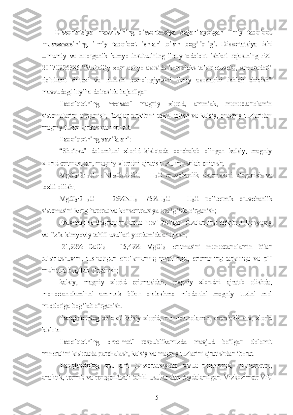 Dissertatsiya   mavzusining   dissertatsiya   bajarilayotgan   ilmiy   tadqiqot
muassasasining   ilmiy   tadqiqot   ishlari   bilan   bog‘liqligi.   Dissertatsiya   ishi
Umumiy   va   noorganik   kimyo   institutining   ilmiy-tadqiqot   ishlari   rejasining   PZ-
20170926386   “Mahalliy   xom   ashyo   asosida   kompleks   ta’sir   etuvchi,   samaradorli
defoliant   sintezi   va   olinish   texnologiyasini   ilmiy   asoslarini   ishlab   chiqish”
mavzudagi loyiha doirasida bajarilgan.
Tadqiqotning   maqsadi   magniy   xlorid,   ammiak,   monoetanolamin
sistemalarini   o‘rganish,   fazalar   tarkibini   taxlil   qilish   va   kalsiy,   magniy   tuzlaridan
magniy tuzini ajratishdan iborat.
Tadqiqotning vazifalari :
“Sho‘rsu”   dolomitini   xlorid   kislotada   parchalab   olingan   kalsiy,   magniy
xlorid eritmasidan, magniy xloridni ajratish usulini ishlab chiqish;
Mg Cl
2 ·2H
2 O   –   NH
2 C
2 H
4 OH   –   H
2 O   eruvchanlik   sistemasini   o‘rganish   va
taxlil qilish;
Mg Cl
2 ·2H
2 O   –   [ 25% NH
3 +
  75% H
2 O]   -   H
2 O   politermik   eruvchanlik
sistemasini keng harorat va konsentratsiya oralig‘ida o‘rganish;
Eruvchanlik   diagrammalarida   hosil   bo‘lgan   fazalarning   tarkibini   kimyoviy
va fizik-kimyoviy tahlil usullari yordamida aniqlash; 
[21,92%   CaCl
2   +   15,49%   MgCl
2 ]   eritmasini   monoetanolamin   bilan
ta’sirlashuvini,   tushadigan   cho‘kmaning   miqdoriga,   eritmaning   tarkibiga   va   pH
muhitiga bog‘lab o‘rganish; 
kalsiy,   magniy   xlorid   eritmasidan,   magniy   xloridni   ajratib   olishda,
monoetanolaminni   ammiak   bilan   aralashma   miqdorini   magniy   tuzini   mol
miqdoriga bog‘lab o‘rganish.
Tadqiqotning ob’ekti   kalsiy xlorid, monoetanolamin, ammiakli suv, xlorid
kislota.
Tadqiqotning   predmeti   respublikamizda   mavjud   bo‘lgan   dolomit
mineralini kislotada parchalash, kalsiy va magniy tuzlarini ajratishdan iborat.  
Tadqiqotning   usullari.   Dissertatsiyada   vizual-politermik,   piknometrli,
analitik, termik va rentgenfazali tahlil usullaridan foydalanilgan. Vizkozimetr VPJ
5 