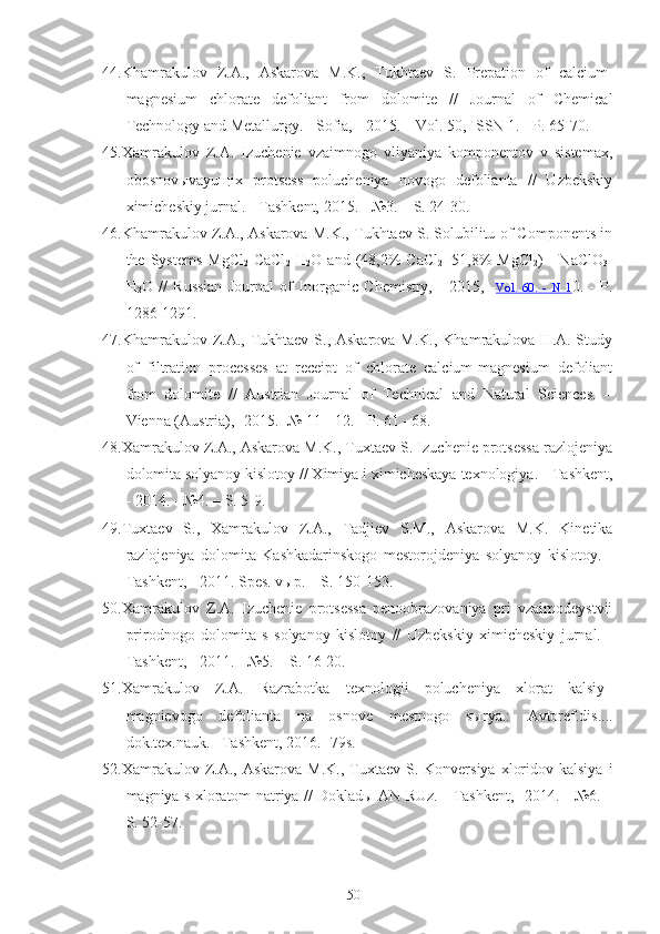 44. Khamrakulov   Z.A.,   Askarova   M.K.,   Tukhtaev   S.   Prepation   of   calcium-
magnesium   chlorate   defoliant   from   dolomite   //   Journal   of   Chemical
Technology and Metallurgy. - Sofia,  -  2015. – Vol. 50, ISSN 1. - P. 65-70.
45.Xamrakulov   Z.A.   Izuchenie   vzaimnogo   vliyaniya   komponentov   v   sistemax,
obosnovыvayuщix   protsess   polucheniya   novogo   defolianta   //   Uzbekskiy
ximicheskiy jurnal. -  Tashkent,  2015. - №3. – S. 24-30.
46. Khamrakulov Z.A., Askarova M.K., Tukhtaev S. Solubilitu of Components in
the  Systems   MgCl
2 -CaCl
2 -H
2 O   and  (48,2%   CaCl
2 +51,8%   MgCl
2 )  -   NaClO
3 -
H
2 O   //   Russian   Journal   of   Inorganic   Chemistry,   -   2015,   - Vol.   60    .   -      N   1    0.   -   P.
1286 -1291.
47.Khamrakulov Z.A., Tukhtaev S., Askarova M.K.,  Khamrakulova H.A. Study
of   filtration   processes   at   receipt   of   chlorate   calcium-magnesium   defoliant
from   dolomite   //   Austrian   Journal   of   Technical   and   Natural   Sciences.   –
Vienna (Austria), -2015. -№ 11 - 12. - P. 61 - 68.
48.Xamrakulov Z.A., Askarova M.K., Tuxtaev S. Izuchenie protsessa razlojeniya
dolomita solyanoy kislotoy // Ximiya i ximicheskaya texnologiya. -  Tashkent,
-  2014. - №4. – S. 5-9.
49.Tuxtaev   S.,   Xamrakulov   Z.A.,   Tadjiev   S.M.,   Askarova   M.K.   Kinetika
razlojeniya   dolomita   Kashkadarinskogo   mestorojdeniya   solyanoy   kislotoy.   -
Tashkent, -  2011. Spes. vыp. – S. 150-153.
50.Xamrakulov   Z.A.   Izuchenie   protsessa   penoobrazovaniya   pri   vzaimodeystvii
prirodnogo   dolomita   s   solyanoy   kislotoy   //   Uzbekskiy   ximicheskiy   jurnal.   -
Tashkent, -  2011. - №5. – S. 16-20.
51.Xamrakulov   Z.A.   Razrabotka   texnologii   polucheniya   xlorat   kalsiy–
magnievogo   defolianta   na   osnove   mestnogo   sыrya.:   Avtoref.dis....
dok.tex.nauk. –Tashkent, 2016. -79s.
52.Xamrakulov Z.A., Askarova  M.K.,  Tuxtaev  S.  Konversiya  xloridov  kalsiya  i
magniya s xloratom natriya // Dokladы AN RUz. -   Tashkent, - 2014. - №6. –
S. 52-57.
50 