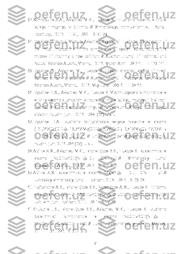 53.Xamrakulov   Z.A.,   Askarova   M.K.,   Tuxtaev   S.   Poluchenie   rastvora   xloridov
kalsiya   i   magniya   iz   dolomita   //   Ximicheskaya   promыshlennost.   -   Sankt-
Peterburg, - 2013. - T. 90, - №2. – S. 70-78.
54.Ergashev Dilmurod, Mamura Askarova, Saydiahral Tukhtaev. Investigation of
the   mitual   interactions   of   the   components   of   system   substantiatiang   the
process   of   obtaining   a   new   defoliant   //   Austrian   Journal   of   Technical   and
Natural Sciences Austria, Vienna,  -  2016. March-April  -  № 3-4.   -  P. 135-141.
55.Ergashev   D.,   Askarova   M.,   Tuxtaev   S.   Physico-chemical   studies   of   novel
chlorate   containing   defoliant   //   Austrian   Journal   of   Technical   and   Natural
Sciences Austria, Vienna, - 2016. May-June. - №5-6. - P. 58-63.
56.Ergashev   D.A.,   Askarov a   M.K.,   Tuxtaev   S.   Vzaimodeystvie   komponentov   v
vodnoy sisteme s uchastiem  xloratov i xloridov kalsiya, magniya i 2-xloretil
fosfonat   bis   monoetanolammoniya   //   Universum:   Ximiya   i   biologiya:
elektron. nauchn. jurn. - 2016. - №8. (26). URL:
57.Ergashev   D.A.   Izuchenie   reologicheskix   svoystv   rastvorov   v   sisteme
{[20,26%Ca(ClO
3 )
2 +15,76%Mg(ClO
3 )
2 +3,9%CaCl
2 +2,81%MgCl
2 +47,27%H
2
O]+10%CO(NH
2 )
2 }+C
2 H
5 OH   //   Universum:   Texnicheskie   nauk:   elektron.
nauchn. jurn. 2016. №6 (27). URL:
58.Adilov   Z.X.,   Askarova   M.K.,   Ishanxodjaev   S.S.,   Tuxtaev   S.   Rastvorimost   v
sisteme   NaClO
3 ·3CO(NH
2 )
2 –C
10 H
11 ClN
4 –H
2 O.//   Ximicheskiy   Jurnal
Kazaxstana. -Almatы, -2008. - № 3. –S. 200-202.
59.Adilov   Z.X.   Rastvorimost   v   sisteme   CO(NH
2 )
2   –   C
10 H
11 ClN
4   –   H
2 O.//
Uzbekskiy ximicheskiy jurnal. –Tashkent-2008. - № 3. –S. 25-28.
60.Tog‘asharov A.S., Ishanxodjaev S.S., Narxodjaev A.X., Tuxtaev S. Politerma
rastvorimosti   sistemы   NaClO
3 ·3CO(NH
2 )
2 -CH
3 COOH·H
2 NC
2 H
4 OH-H
2 O.//
Uzb. xim. jurn. Tashkent-2010. - № 1.- S. 17-22.
61.Shukurov   J.S.,   Ishanxodjaev   S.S.,   Askarova   M.K.,   Tuxtaev   S.   Izuchenie
rastvorimosti   komponentov   v   sisteme   NaClO
3 ·2CO(NH
2 )
2   -
NH
2 C
2 H
4 OH·CH
3 COOH-   H
2 O.//   Jurnal   neorganicheskoy   ximii.   -Moskva,
2011. –T.56. -№3. -S. 502–505
51 
