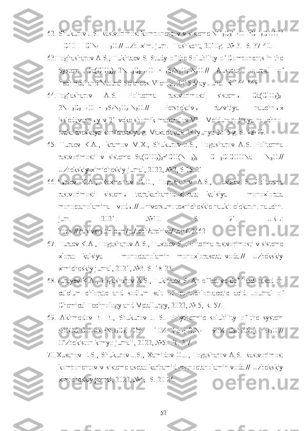 62. Shukurov J.S. Rastvorimost komponentov v sisteme NH
2 C
2 H
4 OH·CH
3 COOH
– C10H
11 ClN
4  - H
2 O.// Uzb. xim. jurn. –Tashkent, 2010g. -№ 3. -S. 37-40.
63.Toghasharov A.S., Tukhtaev S. Study of the Solubility of Components in the
System   Ca(ClO
3 )
2 -2NH
2 C
2 H
4 OH·H
3 S
6 N
5 O
7 -N
2 O.//   Austrian   Journal   of
Technical and Natural Sciences. Vienna, 2015 May-June. -R 144-148
64.Tog‘asharov   A.S.   Politerma   rastvorimosti   sistemы   Ca(ClO
3 )
2 -
2NH
2 C
2 H
4 OH	
·H
3 S
6 N
5 O
7 -N
2 O.//   Perspektivы   razvitiya   nauchnыx
issledovannыy v 21 veke sbornik materialov VIII Mejdunarodnaya nauchno-
prakticheskaya konferensiya g. Maxachkala 28 iyunya 2015 g. S. 18-19.
65.   Turaev   K.A.,   Ikramov   M.X.,   Shukurov   J.S.,   Togasharov   A.S.   Politerma
rastvorimosti   v   sisteme   Sa(ClO
3 )
2 ·4CO(NH
2 )
2   –   CH
2 ClCOONa   –   N
2 O.//
Uzbekskiy ximicheskiy jurnal, 2022, №2, S.15-21
66.Turaev   K.A.,   Raxmonov   O.O.,   Togasharov   A.S.,   Tuxtaev   S.   Politerma
rastvorimosti   sistemы   tetrakarbamidoxlorata   kalsiya   –   monoxlorata
monoetanolamina – vodы.// Universum: texnicheskie nauki: elektron. nauchn.
jurn.   2021.   №10.   -S.   91.   URL:
https://7universum.com/ru/tech/archive/item/12462
67. Turaev K.A., Togasharov A.S., Tuxtaev S. Politerma rastvorimosti v sisteme
xlorat   kalsiya   –   monoetanolamin   monoxlorasetat–voda.//   Uzbekskiy
ximicheskiy jurnal, 2021, №3. S. 18-23.
68.Turayev K.A., Togasharov A.S., Tukhtaev S. An effective defoliant based on
calcium   chlorate   and   sodium   salt   of   monochloroacetic   acid.   Journal   of
Chemical Technology and Metallurgy, 2022, № 5,-R. 57.
69.   Akhmedov   B.   B.,   Shukurov   J.   S..   Polythermic   solubility   of   the   system
HOOC-COOH   ·NH
2 C
2 H
4 OH   -   [10%   C
10 H
11 ClN
4   +   90%   C
2 H
5 OH]   –   H
2 O.//
O‘zbekiston kimyo jurnali, 2022, №5. –R. 3-7.
70.Xusanov   E.S.,   Shukurov   J.S.,   Xamidov   O.J.,   Togasharov   A.S.   Rastvorimost
komponentov v sisteme  asetat  karbamid–monoetanolamin-voda.//  Uzbekskiy
ximicheskiy jurnal, 2022, №4, -S. 20-26.
52 