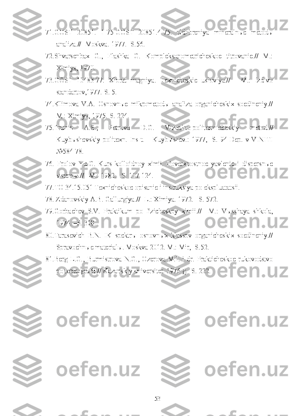 71.GOST   20851.   1-75-GOST   20851.4-75.   Udobreniya   mineralnыe   metodы
analiza.// -Moskva. 1977. -S.56.
72.Shvarsenbax   G.,   Flashka   G.   Kompleksonometricheskoe   titrovanie.//   M.:
Ximiya, 1970. 
73.GOST   10483-77.   Xlorat   magniya.   Texnicheskie   usloviya.//   -   M.:   Izd-vo
standartov,1977.-S. 5.
74.Klimova   V.A.   Osnovnыe   mikrometodы   analiza   organicheskix   soedineniy.//
M.: Ximiya, 1975.-S. 224.
75.Trunin   A.S.,   Petrova   D.G.   Vizualno-politermicheskiy   metod.//
Kuybыshevskiy   politexn.   Ins-t.   –   Kuybыshev.:   1977,   -S.   94   Dep.   v   VINITI
№584-78.
76.   Frolov   Yu.G.   Kurs   kolloidnoy   ximii.   Poverxnostnoe   yavlenie   i   dispersnыe
sistemы.// –M.: 1982. –S. 117-124.
77.TO 34.15.051 Texnicheskoe opisanie i instruksiya po ekspluatatsii.
78. Zdanovskiy A.B. Gallurgiya.// -L.: Ximiya. 1972. –S. 572.
79.Gorbachev   S.V.   Praktikum   po   fizicheskoy   ximii.//   –M.:   Vыsshaya   shkola,
1974. –S. 310. 
80.Tarasevich   B.N.   IK   spektrы   osnovnыx   klassov   organicheskix   soedineniy.//
Spravochnыe materialы. Moskva 2012. M.: Mir, -S.52.
81.Berg   L.G.,   Burmistrova   N.G.,   Ozerova   M.I.   i   dr.   Prakticheskoe   rukovodstvo
po termografii.// Kazanskiy universitet. 1976 g.- S. 222.
53 