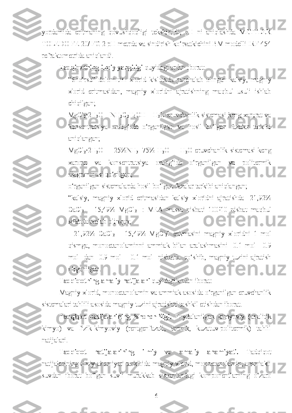 yordamida   eritmaning   qovushqoqligi   tekshirildi,   pH   ni   aniqlashda   METTLER
TOLEDO FE 20/ FG 2 pH metrda va sindirish ko‘rsatkichini BM modelli IRF 454
refraktometrida aniqlandi.
Tadqiqotning ilmiy yangiligi  quyidagilardan iborat:
- “Sho‘rsu”   dolomitini   xlorid   kislotada   parchalab   olingan   kalsiy,   magniy
xlorid   eritmasidan,   magniy   xloridni   ajratishning   maqbul   usuli   ishlab
chiqilgan; 
- MgCl
2 ·2H
2 O – NH
2 C
2 H
4 OH – H
2 O eruvchanlik sistemasi keng xarorat va
konsentratsiya   oralig‘ida   o‘rganilgan   va   hosil   bo‘lgan   fazalar   tarkibi
aniqlangan; 
- MgCl
2 ·2H
2 O   –   [ 25%NH
3 +75%   H
2 O ]   –   H
2 O   eruvchanlik   sistemasi   keng
xarorat   va   konsentratsiya   oralig‘ida   o‘rganilgan   va   politermik
diagrammasi qo‘rilgan; 
- o‘rganilgan sistemalarda hosil bo‘lgan fazalar tarkibi aniqlangan;
- “kalsiy,   magniy   xlorid   eritmasidan   kalsiy   xloridni   ajratishda   [21,92%
CaCl
2   +   15,49%   MgCl
2 ]   :   MEA   massa   nisbati   100 10   nisbat   maqbul˸
sifatida tanlab olingan;
-   [21,92%   CaCl
2   +   15,49%   MgCl
2 ]   eritmasini   magniy   xloridni   1   mol
qismga,   monoetanolaminni   ammiak   bilan   aralashmasini   [0.1   mol   +0.9
mol]   dan   [0.9   mol   +   0.1   mol]   nisbatda   qo‘shib,   magniy   tuzini   ajratish
o‘rganilgan.
Tadqiqotning amaliy natijalari  quyidagilardan iborat:
Magniy xlorid, monoetanolamin va ammiak asosida o‘rganilgan eruvchanlik
sistemalari tahlili asosida magniy tuzini ajratishni tashkil etishdan iborat.
Tadqiqot   natijalarining   ishonchliligi.   Foydalanilgan   kimyoviy   (analitik
kimyo)   va   fizik-kimyoviy   (rentgenfazali,   termik,   kuzatuv-politermik)   tahlil
natijalari.
Tadqiqot   natijalarining   ilmiy   va   amaliy   ahamiyati.   Tadqiqot
natijalarining ilmiy ahamiyati tarkibida magniy xlorid, monoetanolamin, ammiakli
suvdan   iborat   bo‘lgan   suvli   murakkab   sistemlardagi   komponentlarning   o‘zaro
6 