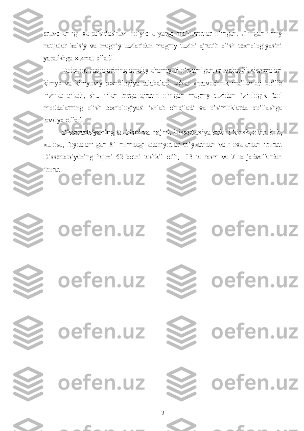eruvchanligi   va   ta’sirlashuvi   bo‘yicha   yangi   ma’lumotlar   olingan.   Olingan   ilmiy
natijalar   kalsiy   va   magniy   tuzlaridan   magniy   tuzini   ajratib   olish   texnologiyasini
yaratishga xizmat qiladi.
Tadqiqot natijalarining amaliy ahamiyati o‘rganilgan eruvchanlik sistemalari
kimyo   va   kimyoviy   texnologiya   talabalari   uchun   spravochnik   ma’lumoti   bo‘lib
hizmat   qiladi,   shu   bilan   birga   ajratib   olingan   magniy   tuzidan   fiziologik   faol
moddalarning   olish   texnologiyasi   ishlab   chiqiladi   va   o‘simliklarda   qo‘llashga
tavsiya etiladi. 
Dissertatsiyaning tuzilishi va hajmi.  Dissertatsiya tarkibi kirish, oltita bob,
xulosa,   foydalanilgan   81   nomdagi   adabiyotlar   ro‘yxatidan   va   ilovalardan   iborat.
Dissertatsiyaning   hajmi   62   betni   tashkil   et ib ,     13   ta   rasm   va   7   ta   jadvallardan
iborat.
7 