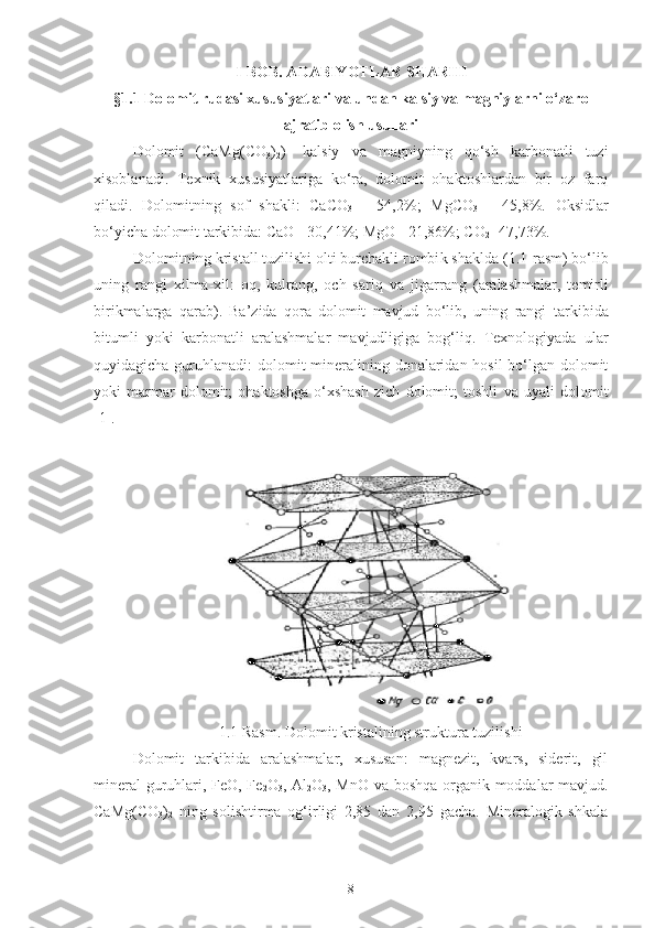 I-BOB. ADABIYOTLAR SHARHI
§1.1 Dolomit rudasi xususiyatlari va undan kalsiy va magniylarni o‘zaro
ajratib olish usullari
Dolomit   ( CaM g (CO
3 )
2 )-   kalsiy   va   magniyning   qo‘sh   karbonatli   tuzi
xisoblanadi .   Texnik   xususiyatlariga   ko‘ra,   dolomit   ohaktoshlardan   bir   oz   farq
qiladi.   Dolomitning   sof   shakli:   CaCO
3   -   54,2%;   MgCO
3   -   45,8%.   Oksidlar
bo‘yicha dolomit tarkibida: CaO - 30,41%; MgO - 21,86%; CO
2  -47,73%.
Dolomitning kristall tuzilishi olti burchakli rombi k shaklda (1.1 - rasm ) bo‘lib
uning   rangi   xilma-xil:   oq,   kulrang,   och   sariq   va   jigarrang   ( aralashmalar,   temirli
birikmalarga   qarab ) .   Ba’zida   qora   dolomit   mavjud   bo‘lib,   uning   rangi   t arkibi da
bitumli   yoki   karbona t li   aralashmalar   mavjudligiga   bog‘liq.   Texnologiyada   ular
quyidagich a   guruhlana di: dolomit  mineralining donalaridan hosil  bo‘lgan dolomit
yoki   marmar   dolomit;   ohaktoshga   o‘xshash   zich   dolomit;   toshli   va   uyali   dolomit
[1].
1.1 Rasm.  Dolomit kristalining struktura tuzilishi
Dolomit   tarkibida   aralashmalar,   xususan:   magnezit,   kvars,   siderit,   gil
mineral guruhlari, FeO, Fe
2 O
3 , Al
2 O
3 , MnO va boshqa organik moddalar mavjud.
CaMg(CO
3 )
2   ning   solishtirma   og‘irligi   2,85   dan   2,95   gacha.   Mineralogik   shkala
8 