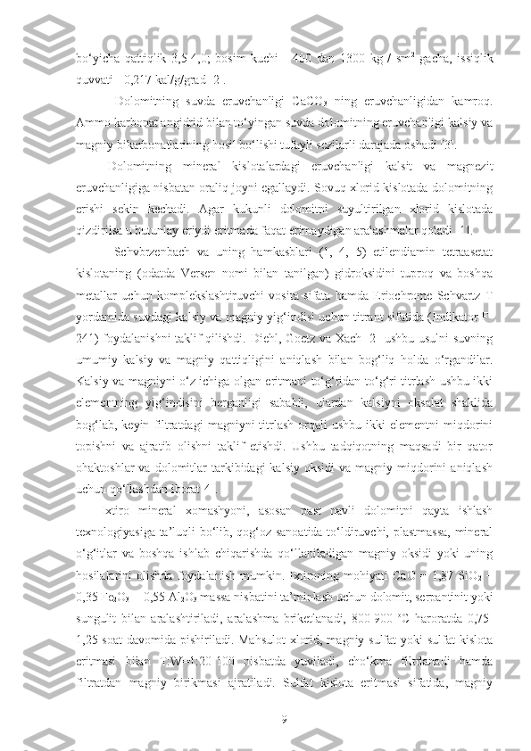 bo‘yicha   qattiqlik   3,5-4,0;   bosim   kuchi   -   400   dan   1300   kg   /   sm 2
  gacha,   issiqlik
quvvati - 0,217 kal/g/g rad  [2].  
  Dolomitning   suvda   eruvchanligi   CaCO
3   ning   eruvchanligidan   kamroq.
Ammo karbonat angidrid bilan to‘yingan suvda dolomitning eruvchanligi kalsiy va
magniy bikarbonatlarining hosil bo‘lishi tufayli sezilarli darajada oshadi [3].
Dolomitning   mineral   kislotalardagi   eruvchanligi   kalsit   va   magnezit
eruvchanligiga nisbatan oraliq joyni egallaydi. Sovuq xlorid kislotada dolomitning
erishi   sekin   kechadi.   Agar   kukunli   dolomitni   suyultirilgan   xlorid   kislotada
qizdirilsa u butunlay eriydi eritmada faqat erimaydigan aralashmalar qoladi [1].
Schvbrzenbach   va   uning   hamkasblari   (1,   4,   5)   etilendiamin   tetraasetat
kislotaning   (odatda   Versen   nomi   bilan   tanilgan)   gidroksidini   tuproq   va   boshqa
metallar   uchun   komplekslashtiruvchi   vosita   sifata   hamda   Eriochrome   Schvartz   T
yordamida suvdagi kalsiy va magniy yig‘indisi uchun titrant sifatida (Indikator F-
241) foydalanishni  taklif qilishdi. Diehl, Goetz va Xach [2] ushbu usulni suvning
umumiy   kalsiy   va   magniy   qattiqligini   aniqlash   bilan   bog‘liq   holda   o‘rgandilar.
Kalsiy va magniyni o‘z ichiga olgan eritmani to‘g‘ridan-to‘g‘ri titrlash ushbu ikki
elementning   yig‘indisini   berganligi   sababli,   ulardan   kalsiyni   oksalat   shaklida
bog‘lab,  keyin   filtratdagi   magniyni   titrlash  orqali  ushbu   ikki  elementni   miqdorini
topishni   va   ajratib   olishni   taklif   etishdi.   Ushbu   tadqiqotning   maqsadi   bir   qator
ohaktoshlar  va  dolomitlar   tarkibidagi  kalsiy   oksidi   va  magniy  miqdorini  aniqlash
uchun qo‘llashdan iborat[4].  
Ixtiro   mineral   xomashyoni,   asosan   past   navli   dolomitni   qayta   ishlash
texnologiyasiga ta’luqli bo‘lib, qog‘oz sanoatida to‘ldiruvchi, plastmassa,  mineral
o‘g‘itlar   va   boshqa   ishlab   chiqarishda   qo‘llaniladigan   magniy   oksidi   yoki   uning
hosilalarini   olishda   foydalanish   mumkin.   Ixtironing   mohiyati   CaO   =   1,87   SiO
2   +
0,35 Fe
2 O
3  + 0,55 Al
2 O
3  massa nisbatini ta’minlash uchun dolomit, serpantinit yoki
sungulit   bilan   aralashtiriladi,   aralashma   briketlanadi,   800-900   o
C   haroratda   0,75-
1,25 soat  davomida pishiriladi. Mahsulot  xlorid, magniy sulfat  yoki sulfat  kislota
eritmasi   bilan   T:W=1:20-100   nisbatda   yuviladi,   cho‘kma   filtrlanadi   hamda
filtratdan   magniy   birikmasi   ajratiladi.   Sulfat   kislota   eritmasi   sifatida,   magniy
9 
