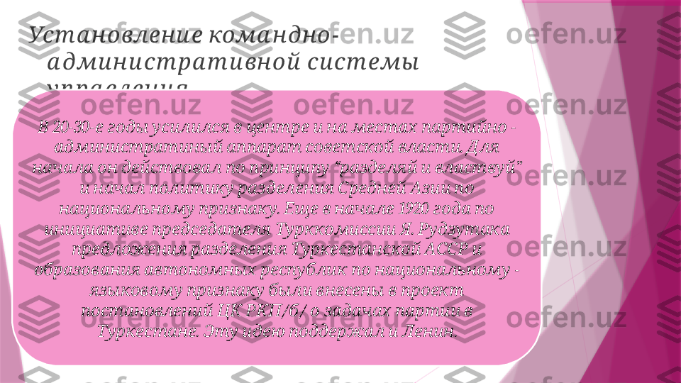   -Уст а н овлен и е кома н дн о
   	
а дми н и ст ра т и вн ой си ст емы
.
у п ра влен и я
 20-30-                  - 	
В е годы усилился в центре и на местах партийно
      .   	
администратиный аппарат советской власти Для
         “     ” 	
начала он действовал по принципу разделяй и властвуй
             	
и начал политику разделения Средней Азии по
  .       1920     	
национальному признаку Еще в начале года по
      .   	
инициативе председателя Турккомиссии Я Рудзутака
         	
предложения разделения Туркестанской АССР и
         - 	
образования автономных республик по национальному
           	
языковому признаку были внесены в проект
    / /         	
постановлений ЦК РКП б о задачах партии в
.          .	
Туркестане Эту идею поддержал и Ленин                   