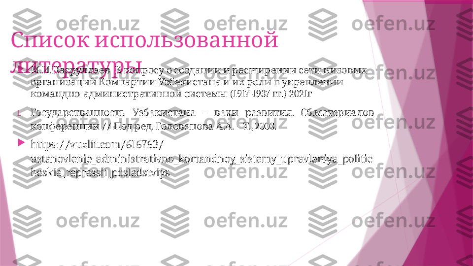    Список использованной
литературы 
. .                   	
М И Насруллаев К вопросу о создании и расширении сети низовых
               
организаций Компартии Узбекистана и их роли в укреплении
-    (1917-1937  .) 2021
командно административной системы гг г
1.     –    .  .  
Государственность Узбекистана вехи развития Сб материалов
 //    .    . . –  ., 2003.
конференции Под ред Голованова А А Т

https://vuzlit.com/616763/
ustanovlenie_administrativno_komandnoy_sistemy_upravleniya_politic
heskie_repressii_posledstviya                   