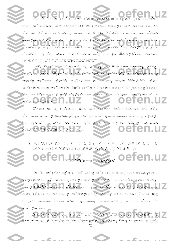 Birinchi   bobda   tahlil   qilingan   o‘zbek   va   tojik   xalq   og‘zaki   ijodi   atamalari
shuni   ko‘rsatadiki,   terminlarning   ikki   xalq   maktab   adabiyot   darsliklarida   berilish
o‘rinlari,   ko‘lami   va   shakli   jihatidan   har   xillikni   ko‘rsatmoqda.   Jumldan   o‘zbek
adabiyot  darsliklarida terminlarning izohiga nisbatan  kamroq e’tibor  berilib, ularni
o‘quvchiga   to‘g‘ri   tushuntirib   berish,   anglatish   o‘qituvchining   zakiyligiga   yoki
o‘quvchining  o‘zi mustaqil izlanishi uchun qo‘yib berilgan. Asosiy e’tibor  esa xalq
og‘zaki ijodi janri na’munalariga qaratilgandir.
Tojik   tili   adabiyot   darslarida   esa   xalq   og‘zaki   ijodi   terminlarining   izohiga
batafsil to‘xtalib o‘tilgan bo‘lib, 5-7-sinfda berilgan har bir folklor janrlari kitobning
nazariy   ma’lumot   qismida   mufassalroq   va   umumiy   tarzda   birlashtirib,   qisqa
satrlarda   alohida   ma’lumotlar   berib   borilgan.   Bundan   tashqari   bir   janrning   boshqa
bir   janr   bilan   aloqasi   yoki   o‘xshash   tomonlarini   ham   o‘quvchi   darslikdan   o‘qib
tanishishi mumkin. 
O‘zbek   va   tojik   folklori   epik   terminlarning   ma’no-mazmuni   esa   ko‘p
o‘rinlarda   umumiy   xarakterga   ega   ekanligi   bilan   ajralib   turadi.   Ularning   qiyosiy-
tipologik   tahlili   mazkur   ikki   xalqning   ko‘p   asrlik   tarixiy   va   madaniy   mushtarak
xususiyatlarini o‘zida namoyon qiladi.
II BOB. O‘ZBEK VA TOJIK FOLKLORIDA LIRIK TUR HAMDA KICHIK
JANRLARGA MANSUB ATAMALARNING QIYOSIY TAHLILI
2.1. Lirik janrlar tipologiyasi
Har   bir   xalqning   og‘zaki   ijodi   uning   ko‘p   asrlik   tarixi,   etnik   xususiyatlari,
dunyoqarashi,   urf-odatlari,   ijtimoiy-maishiy   turmushini   poetik   ifodalovchi   tarixiy,
badiiy-estetik hodisadir. U o‘zbek xalqining asrlar bo‘yi umuminsoniy qadriyatlarga
hissa   qo‘shib   kelgan   milliy   ma’naviyatining   tarkibiy   qismi   hamdir.   Bunda   eng
mo‘jaz   maqoldan   tortib,   ulkan   hajmlardagi   dostonlarning   ham   o‘z   o‘rni,   o‘z
ahamiyati bor. 
Adabiyotshunoslikda,   shu   jumladan,   folklorshunoslikda   badiiy   asarlarning
janrlari   masalasi   hamisha   muhim   ahamiyatga   ega   nazariy   ilmiy   muammo   sifatida
40 