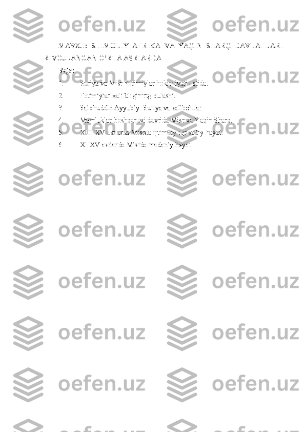 MAVZU:   SHIMOLIY   AFRIKA   VA   YAQIN   SHARQ   DAVLATLARI
RIVOJLANGAN O‘RTA ASRIARDA
Reja:
1. Suriya va Misr Fotimiylar hokimiyati ostida.
2. Fotimiyiar xalifaliginirtg qulashi.
3. Salohuddin Ayyubiy. Suriya va salibchiiar.
4. Mamluklar boshqaruvi davrida Misr va Yaqin Sharq.
5. XIII-XV asrlarda Misrda ijtimoiy-iqtisodiy hayot.
6. XI-XV asrlarda Misrda madaniy hayot. 