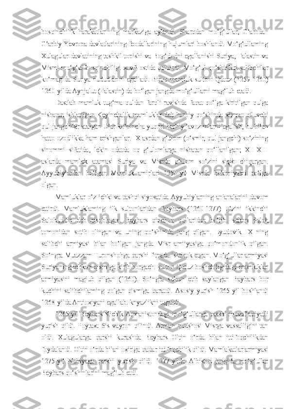 bosqinchilik   harakatlarining   markaziga   aylandi.   Sharqdan   mo‘g‘ullar,   G‘arbdan
G ‘ arbiy  Yevropa davlatlarining feodallarining hujumlari boshlandi. Mo‘g‘ullaming
Xulagular davlatining tashkil topishi va Bog‘dodni egallanishi  Suriya, Falastin va
Mismi mo‘g‘ul bosqinchiligi xavfi ostida qoldirdi. Mo‘g‘ul qo‘shinlari salibchilar
ko‘magida Suriya hududlarini egalladi. Biroq mamluk sultoni Qutuz (1259-1260)
1260-yilda Aynjalut (Falastin) da bo‘lgan jangda mo‘g‘ullarni mag‘lub etadi.
Dastlab   mamluk   tug‘ma   quldan   farqli   ravishda   faqat   qo‘lga   kiritilgan   qulga
nisbatan ishlatilgan Keyinchalik mamluklar deb harbiy qo‘shinda xizmat qiluvchi
qul-jangchilar atalgan Ular ko‘pincha yuqori harbiy lavozimlarni egallab, bu bilan
hatto ozodlikka ham erishganlar. IX asrdan g‘ulom (o‘smir, qu!-jangchi) so‘zining
sinommi   sifatida,   lekin   odatda   oq   g‘ulomlarga   nisbatan   qo‘llanilgan;   XII-XIII
aslarda   mamluk   atamasi   Suriya   va   Misrda   g‘ulom   so‘zini   siqib   chiqargan.
Ayyubiylardan   bo‘lgan   Mamluk   amirlari   1250-yil   Misrda   hokimiyatni   qo‘lga
olgan. 
Mamluklar o‘z ichki va tashqi siyosatida Ayyubiylarning an'analarini davom
cttirdi.   Mamluklaming   ilk   sultonlaridan   Baybars   (1260-1277)   o‘zini   ikkinchi
Salohuddin   deb   hisoblagan.   Baybars   qipchoq   qullaridan   bo‘lib.   sulton   Saloh
tomonidan   sotib   olingan   va   uning   qo‘shinida   jang   qilgan.   Lyudovik   IX   ning
salibchi   armiyasi   bilan   bo‘lgan   jangda   Misr   amiiyasiga   qo‘mondonlik   qilgan.
So‘ngra Muazzam Turonshohga qarshi fitnada ishtirok etgan. Mo‘g‘ullar armiyasi
Suriyaning ichkari qismiga kirib borgach. sulton Qutuz boshchiligidagi mamluklar
armiyasini   magiub   qilgan   (1260).   So‘ngra   sulton   etib   saylangan   Baybars   bor
kuchini   salibchilaming   qolgan   qismiga   qaratdi.   Asosiy   yurish   1265-yil   boshlandi
1268-yilda Antioxiyani egallab. knyazlikni tugatdi.
1265-yil  Beybars  Kichik Armanistondagi  mo‘g‘ullarga qarshi  muvafiaqiyatli
yurish   qildi.   Poytaxt   Sis   vayron   qilindi.   Arman   podshosi   Misrga   vassalligini   tan
oldi.   Xulagularga   qarshi   kurashda   Beybars   Oltin   o‘rda   bilan   ittifoqchilikdan
foydalandi. Oltin o‘rda bilan oxiriga qadar ittifoqchilik qildi. Mamlakatlar armiyasi
1275-yil   Nubiyaga   qarshi   yurish   qildi.   1277-yilda   Albiston   jangida   mo‘g‘ullar
Beybars qo‘shinlarini mag‘iub etdi. 