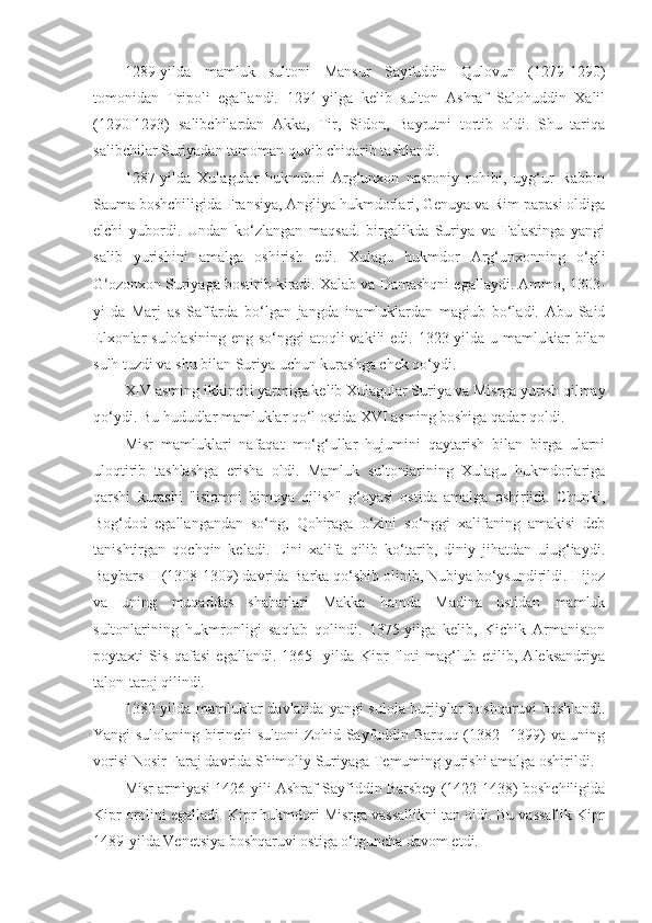 1289-yilda   mamluk   sultoni   Mansur   Sayfuddin   Qulovun   (1279-1290)
tomonidan   Tripoli   egallandi.   1291-yilga   kelib   sulton   Ashraf   Salohuddin   Xalil
(1290-1293)   salibchilardan   Akka,   Tir,   Sidon,   Bayrutni   tortib   oldi.   Shu   tariqa
salibchilar Suriyadan tamoman quvib chiqarib tashlandi.
1287-yilda   Xulagular   hukmdori   Arg‘unxon   nasroniy   rohibi,   uyg‘ur   Rabbin
Sauma boshchiligida Fransiya, Angliya hukmdorlari, Genuya va Rim papasi oldiga
elchi   yubordi.   Undan   ko‘zlangan   maqsad.   birgalikda   Suriya   va   Falastinga   yangi
salib   yurishini   amalga   oshirish   edi.   Xulagu   hukmdor   Arg‘unxonning   o‘gli
G ‘ ozonxon Suriyaga bostirib kiradi. Xalab va Damashqni egallaydi. Ammo, 1303-
yiIda   Marj   as   Saffarda   bo‘lgan   jangda   inamluklardan   magiub   bo‘ladi.   Abu   Said
Elxonlar  sulolasining  eng so‘nggi  atoqli  vakili  edi. 1323-yilda u mamlukiar  bilan
sulh tuzdi va shu bilan Suriya uchun kurashga chek qo‘ydi.
XIV asming ikkinchi yarmiga kelib Xulagular Suriya va Misrga yurish qilmay
qo‘ydi. Bu hududlar mamluklar qo‘l ostida XVI asming boshiga qadar qoldi.
Misr   mamluklari   nafaqat   mo‘g‘ullar   hujumini   qaytarish   bilan   birga   ularni
uloqtirib   tashlashga   erisha   oldi.   Mamluk   sultoniarining   Xulagu   hukmdorlariga
qarshi   kurashi   "islomni   himoya   qilish"   g‘oyasi   ostida   amalga   oshiriidi.   Chunki,
Bog‘dod   egallangandan   so‘ng,   Qohiraga   o‘zini   so‘nggi   xalifaning   amakisi   deb
tanishtirgan   qochqin   keladi.   Lini   xalifa   qilib   ko‘tarib,   diniy   jihatdan   uiug‘iaydi.
Baybars II (1308-1309) davrida Barka qo‘shib olinib, Nubiya bo‘ysundirildi. Hijoz
va   uning   muqaddas   shaharlari   Makka   hamda   Madina   ustidan   mamluk
sultonlarining   hukmronligi   saqlab   qolindi.   1375-yilga   kelib,   Kichik   Armaniston
poytaxti   Sis   qafasi   egallandi.   1365-   yilda   Kipr   floti   mag‘lub   etilib,   Aleksandriya
talon-taroj qilindi.
1382-yilda mamluklar  davlatida yangi sulola-burjiylar  boshqaruvi  boshlandi.
Yangi sulolaning birinchi sultoni Zohid Sayfuddin Barquq (1382- 1399) va uning
vorisi Nosir Faraj davrida Shimoliy Suriyaga Temuming yurishi amalga oshirildi.
Misr armiyasi 1426-yili Ashraf Sayfiddin Barsbey (1422-1438) boshchiligida
Kipr orolini egalladi. Kipr hukmdori Misrga vassallikni tan oldi. Bu vassallik Kipr
1489-yilda Venetsiya boshqaruvi ostiga o‘tguncha davom etdi. 